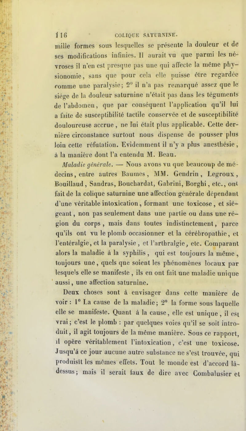 mille formes sous lesquelles se présente la douleur et de ses modiGcalions infinies. Il aurait vu que parmi les né^ vroses il n'en est presque pas une qui affecte la môme phy- sionomie, sans que pour cela elle puisse ôlre regardée romrae une paralysie; 2 il n'a pas remarqué assez que le sié^e de la douleur saturnine n'était pas dans les téguments de l'abdomen, que par conséquent l'application qu'il lui a faite de susceptibilité tactile conservée et de susceptibilité douloureuse accrue , ne lui était plus applicable. Cette der- nière circonstance surtout nous dispense de pousser plus loin cette réfutation. Evidemment il n'y a plus anesthésie, à la manière dont l'a entendu M. Beau. Maladie générale. — Nous avons vu que beaucoup de mé- decins, entre autres Baumes, MM. Gendrin, Legroux, Bouillaud, Sandras, Bouchardat, Gabrini, Borghi, etc., ont fait de la colique saturnine une affection générale dépendant d'une véritable intoxication, formant une toxicose , et sié- geant , non pas seulement dans une partie ou dans une ré- gion du corps, mais dans toutes indistinctement, parce qu'ils ont vu le plomb occasionner et la cérébropathie, et l'entéralgie, et la paralysie , et l'arthralgie, etc. Comparant alors la maladie à la syphilis , qui est toujours la même , toujours une, quels que soient les phénomènes locaux par lesquels elle se manifeste , ils en ont fait une maladie unique aussi, une affection saturnine. Deux choses sont à envisager dans celte manière de voir : 1° La cause de la maladie; 2 la forme sous laquelle elle se manifeste. Quant à la cause, elle est unique, il est vrai; c'est le plomb : par quelques voies qu'il se soit intro- duit , il agit toujours de la môme manière. Sous ce rapport, il opère véritablement l'intoxication, c'est une toxicose. Jusqu'à ce jour aucune autre substance ne s'est trouvée, qui produisît les mêmes effets. Tout le monde est d'accord là- dessus ; mais il serait faux de dire avec Combalusier et