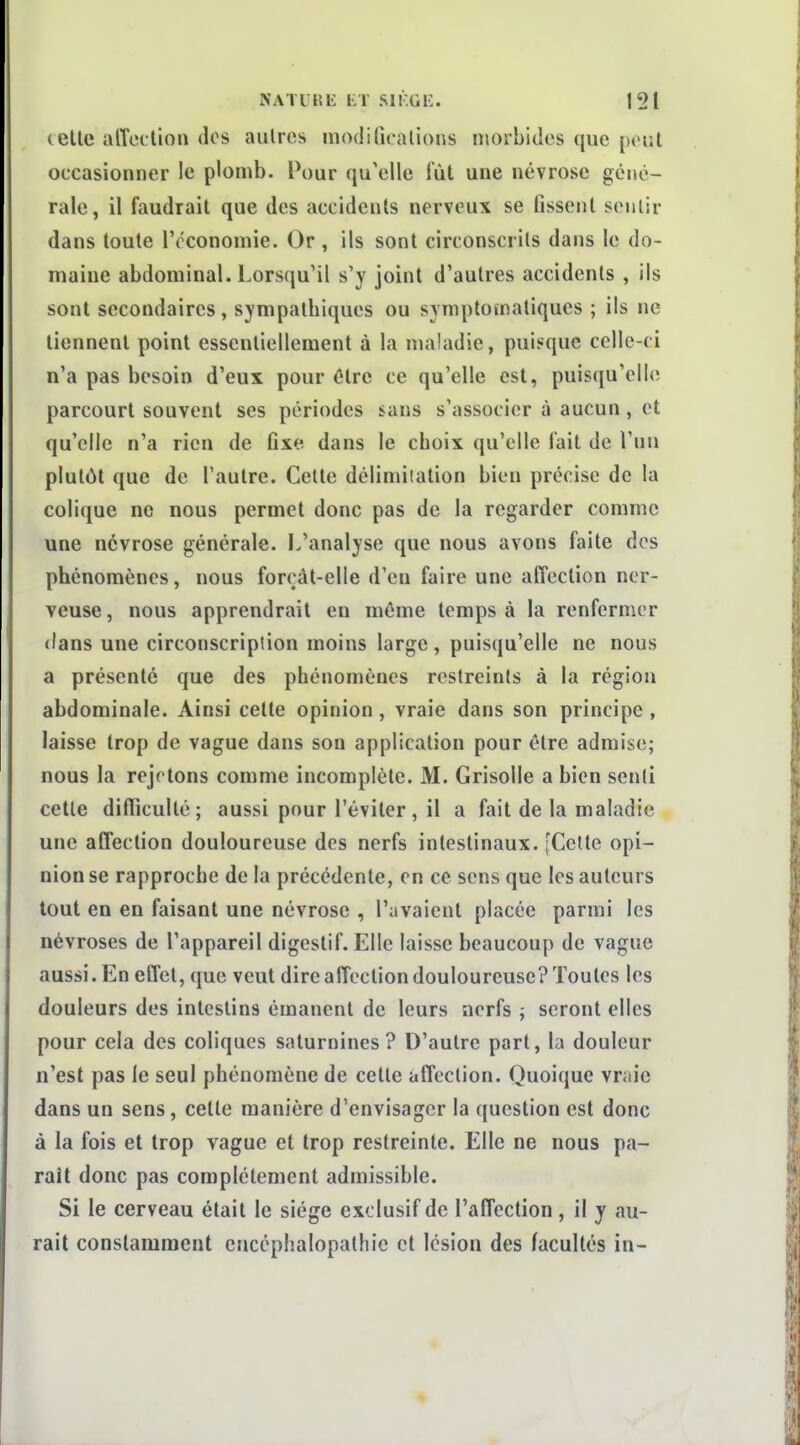 (elle afTcilion dos autres modifiralions morbides que peut occasionner le plomb. Pour qu'elle lût une névrose géné- rale, il faudrait que des accidents nerveux se fissent sentir dans toute IVconomie. Or , ils sont circonscrits dans le do- maine abdominal. Lorsqu'il s'y joint d'autres accidents , ils sont secondaires, sympathiques ou symptomatiques ; ils ne tiennent point essentiellement à la maladie, puisque celle-ci n'a pas besoin d'eux pour être ce qu'elle est, puisqu'elle parcourt souvent ses périodes sans s'associer à aucun, et qu'elle n'a rien de fixe dans le choix qu'elle fait de l'un plutôt que de l'autre. Cette délimitation bien précise de la colique ne nous permet donc pas de la regarder comme une névrose générale. L'analyse que nous avons faite dos phénomènes, nous forçât-elle d'en faire une affection ner- veuse, nous apprendrait en même temps à la renfermer dans une circonscription moins large, puisqu'elle ne nous a présenté que des phénomènes restreints à la région abdominale. Ainsi cette opinion, vraie dans son principe , laisse trop de vague dans son application pour être admise; nous la rejetons comme incomplète. M. Grisolle a bien senti cette difficulté; aussi pour l'éviter, il a fait de la maladie une affection douloureuse des nerfs intestinaux. [Cette opi- nion se rapproche de la précédente, on ce sens que les auteurs tout en en faisant une névrose , l'avaient placée parmi les névroses de l'appareil digestif. Elle laisse beaucoup de vague aussi. En effet, que veut dire affection douloureuse? Toutes les douleurs des intestins émanent de leurs nerfs ; seront elles pour cela des coliques saturnines? D'autre part, la douleur n'est pas le seul phénomène de cette affection. Quoique vniic dans un sens, celle manière d'envisager la question est donc à la fois et trop vague et trop restreinte. Elle ne nous pa- rait donc pas complètement admissible. Si le cerveau était le siège exclusif de l'affection , il y au- rait constamment cnccphalopathic et lésion des facultés in-