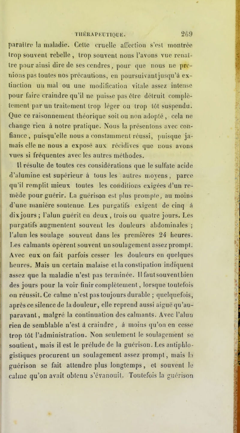 TlIKUAPKUTIOUK. 2fi9 paraître la maladie. Celle cruelle afTeclioii s'esl monlrée Irop souvenl rebelle , Irop souvenl nous l'avons vue renaî- tre pour ainsi dire de ses cendres, pour (jue nous ne pre- nions pas toutes nos précautions, en poursuivant jusqu'à ex- tinction un mal ou une modification vitale assez intense pour faire craindre qu'il ne puisse pas être détruit complè- tement par un traitement trop léger ou trop tôt suspendu. Que ce raisonnement théorique soit ou non adopté , cela ne change rien à notre pratique. Nous la présentons avec con- fiance, puisqu'elle nous a constamment réussi, puisque ja- mais elle ne nous a exposé aux récidives que nous avons vues si fréquentes avec les autres méthodes. Il résulte de toutes ces considérations que le sulfate acide d'alumine est supérieur à tous les autres moyens, parce qu'il remplit mieux toutes les conditions exigées d'un re- mède pour guérir. La guérison est plus prompte, au moins d'une manière soutenue Les purgatifs exigent de cinq à dixjours ; l'alun guérit en deux , trois ou quatre jours. Les purgatifs augmentent souvent les douleurs abdominales ; l'alun les soulage souvent dans les premières 24 heures. Les calmants opèrent souvent un soulagement assez prompt. Avec eux on fait parfois cesser les douleurs en quelques heures. Mais un certain malaise etlaconstipation indiquent assez que la maladie n'est pas terminée. II faut souvent bien des jours pour la voir finir complètement, lorsque toutefois on réussit. Ce calme n'est pas toujours durable ; quelquefois, après ce silence de la douleur, elle reprend aussi aiguë qu'au- paravant, malgré la continuation des calmants. Avec l'aluu rien de semblable n'est â craindre, à moins qu'on en cesse trop tôt l'administration. Non seulement le soulagement se soutient, mais il est le prélude de la guérison. Les antiphlo- gisliques procurent un soulagement assez prompt, mais la guérison se fait attendre plus longtemps, et souvent le calrao qu'on avait obtenu s'évanouit. Toutefois la guérison