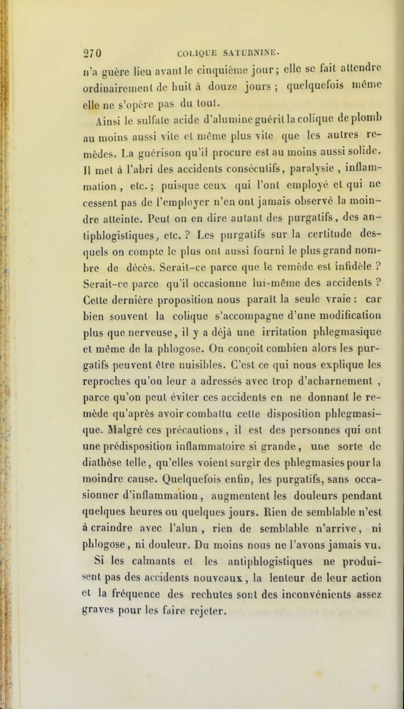 n'a guère lieu avant le cinquième jour; elle se fait attendre ordinairement de huit à douze jours ; quelquefois inùme elle ne s'opère pas du tout. Ainsi le sulfiilc acide d'alumine guérit la colique de plomb au moins aussi vite et même plus vite que les autres re- mèdes. La gucrison qu'il procure est au moins aussi solide. Il met à l'abri des accidents consécutifs, paralysie , inflam- mation , etc. ; puisque ceuv qui l'ont employé et qui ne cessent pas de l'employer n'en ont jamais observé la moin- dre atteinte. Peut on en dire autant des purgatifs, des an- lipblogisliques, etc. ? Les purgatifs sur la certitude des- quels on compte le plus ont aussi fourni le plus grand nom- bre de décès. Serait-ce parce que le remède est infidèle ? Serait-ce parce qu'il occasionne lui-même des accidents ? Celte dernière proposition nous paraît la seule vraie : car bien souvent la colique s'accompagne d'une modification plus que nerveuse, il y a déjà une irritation phlegmasique et même de la phlogose. On conçoit combien alors les pur- gatifs peuvent être nuisibles. C'est ce qui nous explique les reproches qu'on leur a adressés avec trop d'acharnement , parce qu'on peut éviter ces accidents en ne donnant le re- mède qu'après avoir combattu cette disposition phlegmasi- que. Malgré ces précautions, il est des personnes qui ont une prédisposition inflammatoire si grande, une sorte de diathèse telle, qu'elles voient surgir des phlegmasies pour la moindre cause. Quelquefois enfin, les purgatifs, sans occa- sionner d'inflammation , augmentent les douleurs pendant quelques heures ou quelques jours. Rien de semblable n'est à craindre avec l'alun , rien de semblable n'arrive, ni phlogose, ni douleur. Du moins nous ne l'avons jamais vu. Si les calmants et les antiphlogistiques ne produi- sent pas des accidenis nouveaux, la lenteur de leur action et la fréquence des rechutes sont des inconvénients assez graves pour les faire rejeter.