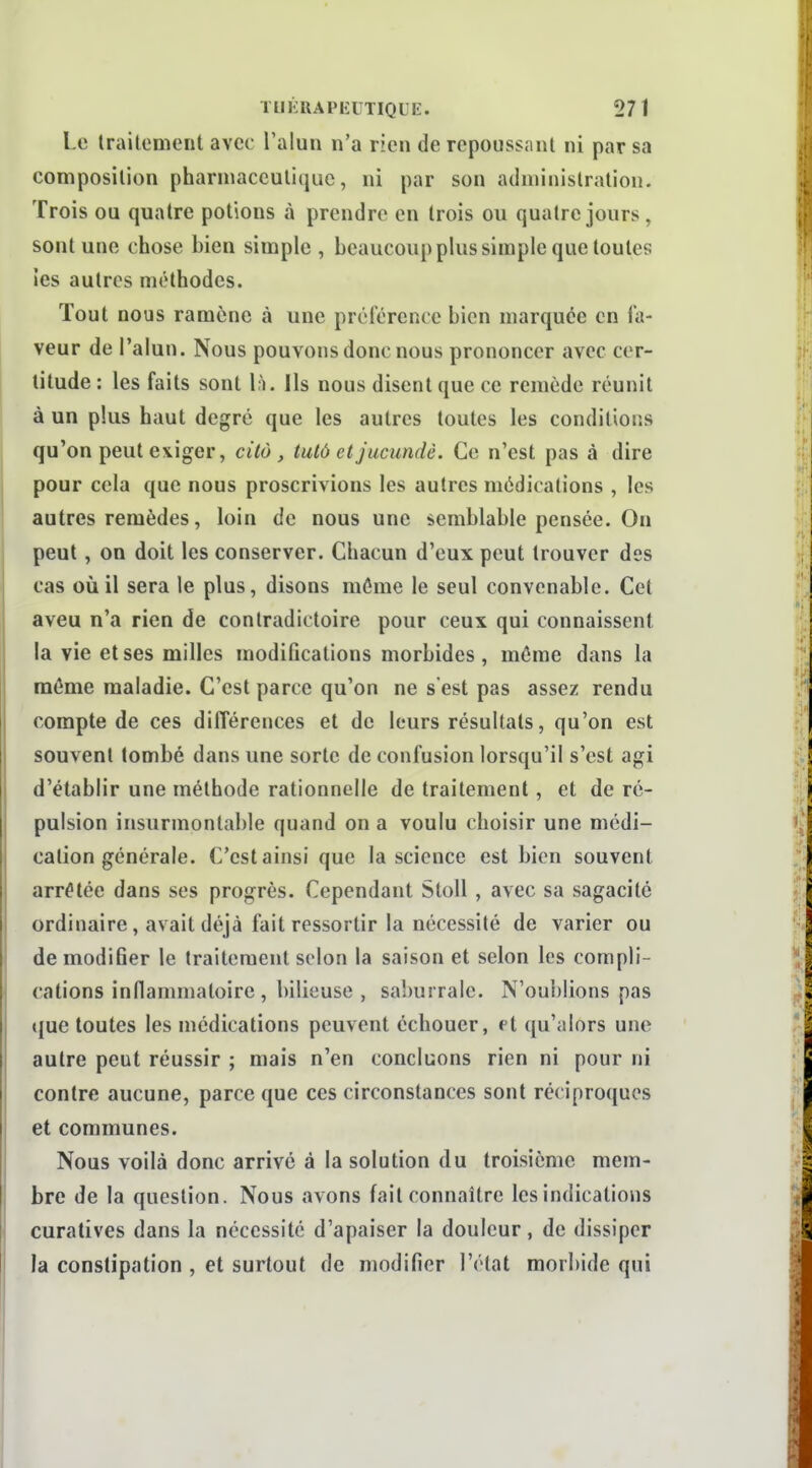 Le traitement avec l'alun n'a rien de repoussant ni par sa composition pharniacculiquc, ni par son administration. Trois ou quatre potions à prendre en trois ou quatre jours, sont une chose bien simple , beaucoup plus simple que toutes ies autres méthodes. Tout nous ramène à une préférence bien marquée en fa- veur de l'alun. Nous pouvons donc nous prononcer avec cer- titude : les faits sont l;i. Ils nous disent que ce remède réunit à un plus haut degré que les autres toutes les conditions qu'on peut exiger, citô , tulôetjucundè. Ce n'est pas à dire pour cela que nous proscrivions les autres médications , les autres remèdes, loin de nous une semblable pensée. On peut, on doit les conserver. Chacun d'eux peut trouver des cas où il sera le plus, disons même le seul convenable. Cet aveu n'a rien de contradictoire pour ceux qui connaissent la vie et ses milles modifications morbides, môme dans la même maladie. C'est parce qu'on ne s'est pas assez rendu compte de ces différences et de leurs résultats, qu'on est souvent tombé dans une sorte de confusion lorsqu'il s'est agi d'établir une méthode rationnelle de traitement, et de ré- pulsion insurmontable quand on a voulu choisir une médi- cation générale. C'est ainsi que la science est bien souvent arrêtée dans ses progrès. Cependant StoU , avec sa sagacité ordinaire, avait déjà fait ressortir la nécessité de varier ou de modifier le traitement scion la saison et selon les compli- cations inflammaloire , bilieuse , saburrale. N'oublions pas que toutes les médications peuvent échouer, et qu'alors une autre peut réussir ; mais n'en concluons rien ni pour ni contre aucune, parce que ces circonstances sont réciproques et communes. Nous voilà donc arrivé à la solution du troisième mem- bre de la question. Nous avons fait connaître les indications curatives dans la nécessité d'apaiser la douleur, de dissiper la constipation , et surtout de modifier l'état morbide qui