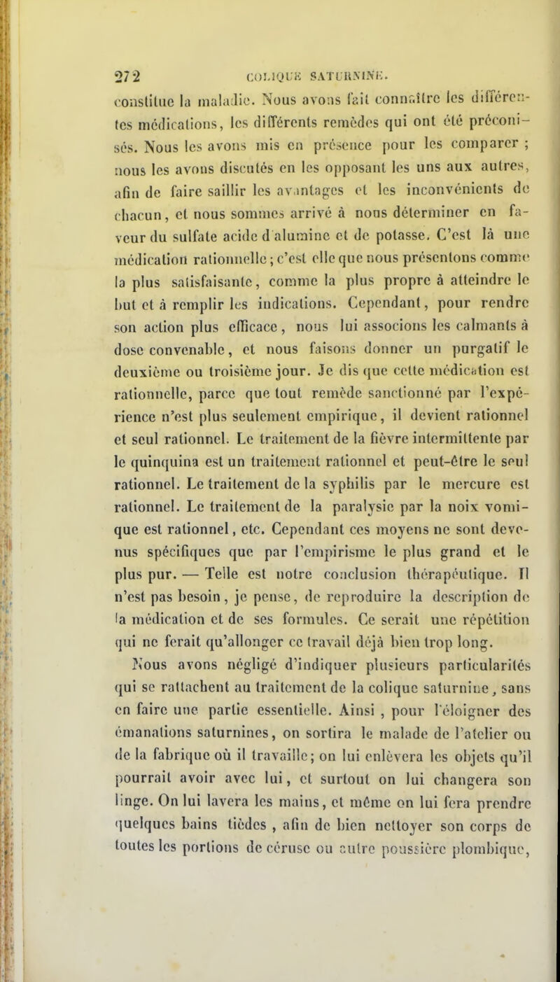 conslitiic la inaliulio. Nous avons lV.il connr.îlrc les différen- tes médications, les différents remèdes qui ont été préconi- sés. Nous les avons mis en présence pour les comparer ; nous les avons discutés en les opposant les uns aux autres, afin de faire saillir les av.intagcs et les inconvénients de chacun, et nous sommes arrivé à nous déterminer en fa- veur du sulfate acide d alumine et de potasse. C'est là une médication rationnelle ; c'est elle que nous présentons comme la plus satisfaisante, comme la plus propre à atteindre le but et à remplir les indications. Cependant, pour rendre son action plus etTicace , nous lui associons les calmants à dose convenable, et nous faisons donner un purgatif le deuxième ou troisième jour. Je dis que cette médictilion est rationnelle, parce que tout remède sanctionné par l'expé- rience n'est plus seulement empirique, il devient rationnel et seul rationnel. Le traitement de la fièvre intermittente par le quinquina est un traitement rationnel et peut-être le seul rationnel. Le traitement de la syphilis par le mercure est rationnel. Le traitement de la paralysie par la noix vomi- que est rationnel, etc. Cependant ces moyens ne sont deve- nus spécifiques que par rcmpirismc le plus grand et le plus pur. — Telle est notre conclusion thérapeutique. II n'est pas besoin, je pense, de reproduire la description de la médication et de ses formules. Ce serait une répétition qui ne ferait qu'allonger ce travail déjà bien trop long. î^ous avons négligé d'indiquer plusieurs particularités qui se rattachent au traitement de la colique saturnine, sans en faire une partie essentielle. Ainsi , pour l'éloigner des émanations saturnines, on sortira le malade de l'atelier ou de la fabrique où il travaille; on lui enlèvera les objets qu'il pourrait avoir avec lui, et surtout on lui changera son linge. On lui lavera les mains, et même on lui fera prendre quelques bains tièdes , afin de bien nettoyer son corps de toutes les portions de cérusc ou nuire poussière plombiquc,
