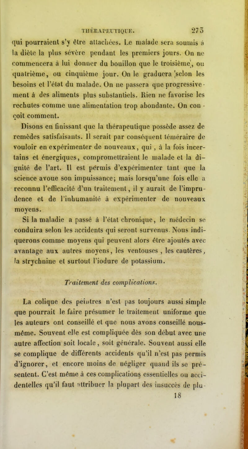 qui pourraient s'y être allachées. Le malade sera soumis à la di6lc la plus sévère pendant les premiers jours. On ne commencera à lui donner du bouillon que le troisième, ou quatrième, ou cinquième jour. On le graduera [selon les besoins et l'élat du malade. On ne passera que progressive- ment à des aliments plus substantiels. Rien ne favorise les rechutes comme une alimentation trop abondante. On con - coit comment. • Disons en finissant que la thérapeutique possède assez de remèdes satisfaisants. Il serait par conséquent téméraire de vouloir en expérimenter de nouveaux, qui , à la fois incer- tains et énergiques, compromettraient le malade et la di- gnité de l'art. Il est permis d'expérimenter tant que la science avoue son impuissance; mais lorsqu'une fois elle a reconnu l'elTicacilé d'un traitement, il y aurait de l'impru- dence et de l'inhumanité à expérimenter de nouveaux moyens. Si la maladie a passé à l'étal chronique, le médecin se conduira selon les accidents qui seront survenus. Nous indi- querons comme moyens qui peuvent alors être ajoutés avec avantage aux autres moyens, les ventouses , les cautères, fa strychnine et surtout l'iodure de potassium. Traitement des complications. La colique des peintres n'est pas toujours aussi simple que pourrait le faire présumer le traitement uniforme que les auteurs ont conseillé et que nous avons conseillé nous- méme. Souvent elle est compliquée dès son début avec une autre affection soit locale, soit générale. Souvent aussi elle se complique de différents accidents qu'il n'est pas permis d'ignorer, et encore moins de négliger quand ils se pré- sentent. C'est même à ces complications essentielles ou acti- denlelles qu'il faut ittribuer la plupart des ijisuccès de plu 18