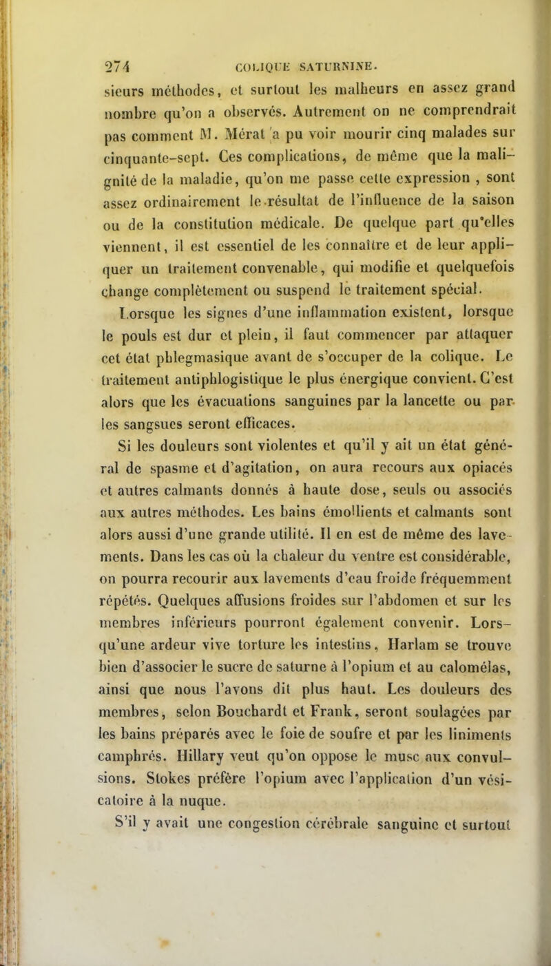 sieurs rnclhodes, et surtout les malheurs en assez grand nombre qu'on a observes. Autrement on ne comprendrait pas comment M. Méral a pu voir mourir cinq malades sur cinquante-sept. Ces complications, de même que la mali- gnité de la maladie, qu'on me passe cette expression , sont assez ordinairement le résultat de l'influence de la saison ou de la constitution médicale. De quelque part qu'elles viennent, il est essentiel de les connaître et de leur appli- quer un traitement convenable, qui modifie et quelquefois change complètement ou suspend le traitement spécial. Lorsque les signes d'une inflammation existent, lorsque le pouls est dur et plein, il faut commencer par attaquer cet état phlegmasique avant de s'occuper de la colique. Le traitement antiphlogislique le plus énergique convient. C'est alors que les évacuations sanguines par la lancette ou par les sangsues seront eflicaces. Si les douleurs sont violentes et qu'il y ait un état géné- ral de spasme et d'agitation, on aura recours aux opiacés et autres calmants donnes à haute dose, seuls ou associés aux autres méthodes. Les bains émoHients et calmants sont alors aussi d'une grande utilité. Il en est de même des lave menls. Dans les cas où la chaleur du ventre est considérable, on pourra recourir aux lavements d'eau froide fréquemment répétés. Quelques affusions froides sur l'abdomen et sur les membres inférieurs pourront également convenir. Lors- qu'une ardeur vive torture les intestins, Ilarlam se trouve bien d'associer le sucre de saturne à l'opium et au calomélas, ainsi que nous l'avons dit plus haut. Les douleurs des membres, selon Bouchardt et Frank, seront soulagées par les bains préparés avec le foie de soufre et par les linimenls camphrés. Hillary veut qu'on oppose le musc aux convul- sions. Stokes préfère l'opium avec l'application d'un vési- caloire à la nuque. S'il y avait une congestion cérébrale sanguine et surtout