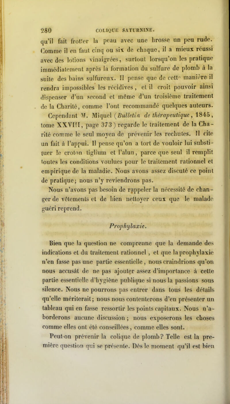 qu'il fait frotlor la peau avec une brosse un peu rude. Comme il en faut cinq ou six de chaque, il a mieux réussi avec des lotions vinaigrées, surtout lorsqu'on les pratique immédiatement après la formation du sulfure de plomb à la suite des bains sulfureux. Il pense que de cett'^ manière il rendra impossibles les récidives , et il croit pouvoir ainsi dispenser d'un second et môme d'un troisième traitement . de la Charité, comme l'ont recommandé quelques auteurs. Cependant M. Miqucl (Bulletin de thérapeutique ^ , tome XXVI?I, page 373) regarde le traitement de la Cha- rité comme le seul moyen de prévenir les rechutes. Il cite un fait à l'appui. Il pense qu'on a tort de vouloir lui substi- tuer le croton tiglium et l'alun, parce que seul il remplit toutes les conditions voulues pour le traitement rationnel et empirique de la maladie. Nous avons assez discuté ce point de pratique; nous n'y reviendrons pas. Nous n'avons pas besoin de rappeler la nécessité de chan- ger de vêtements et de bien nettoyer ceux que le malade guéri reprend. Prophylaxie. Bien que la question ne comprenne que la demande des indications et du traitement rationnel, et que la prophylaxie n'en fasse pas une partie essentielle, nous craindrions qu'on nous accusât de ne pas ajouter assez d'importance à cette partie essentielle d'hygiène publique si nous la passions sous silence. Nous ne pourrons pas entrer dans tous les détails qu'elle mériterait ; nous nous contenterons d'en présenter un tableau qui en fasse ressortir les points capitaux. Nous n'a- borderons aucune discussion ; nous exposerons les choses comme elles ont été conseillées, comme elles sont. Peut-on prévenir la colique de plomb? Telle est la pre- mière question q\û se présente. Dès le moment qu'il est bien
