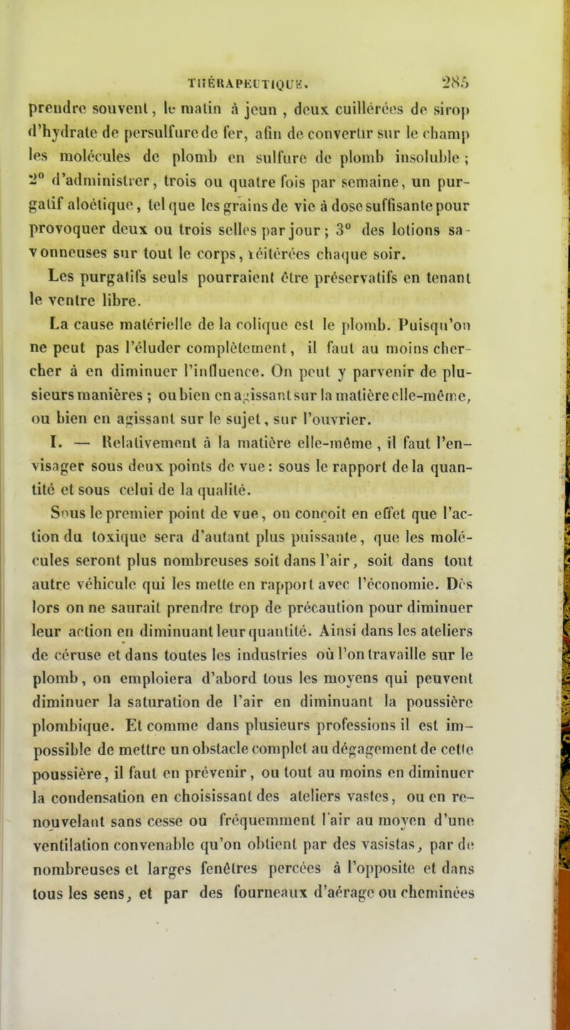TlîÉUAPKL'TlQirH. 1285 prendre souvent, lu malin à jeun , deux cuillerées de sirop d'hj'drate de persulfurede fer, afin de convertir sur le champ les molécules de plomb en sulfure de plomb insoluble ; '2° d'administrer, trois ou quatre fois par semaine, un pur- gatif aloétique, tel que les grains de vie à dose suffisante pour provoquer deux ou trois selles par jour ; 3 des lotions sa vonneuses sur tout le corps, léitérées chaque soir. Les purgalifs seuls pourraient être préservatifs en tenant le ventre libre. La cause matérielle de la colique est le plomb. Puisqu'on ne peut pas l'éluder complètement, il faut au moins cher- cher à en diminuer rinfluence. On peut y parvenir de plu- sieurs manières ; ou bien en ai^issant sur la matière elle-même, ou bien en atiissant sur le sujet, sur l'ouvrier. l. — Relativement à la matière elle-même , il faut l'en- visager sous deux points de vue: sous le rapport delà quan- tité et sous celui de la qualité. Snus le premier point de vue, on conçoit en effet que l'ac- tion du toxique sera d'autant plus puissante, que les molé- cules seront plus nombreuses soit dans l'air, soit dans tout autre véhicule qui les mette en rapport avec l'économie. Dès lors on ne saurait prendre trop de précaution pour diminuer leur action en diminuant leur quantité. Ainsi dans les ateliers de céruse et dans toutes les industries où l'on travaille sur le plomb, on emploiera d'abord tous les moyens qui peuvent diminuer la saturation de l'air en diminuant la poussière plombique. Et comme dans plusieurs professions il est im- possible de mettre un obstacle complet au dégagement de cette poussière, il faut en prévenir, ou tout au moins en diminuer la condensation en choisissant des ateliers vastes, ou en re- nouvelant sans cesse ou fréquemment l'air au moyen d'une ventilation convenable qu'on obtient par des vasistas^ par de nombreuses et larges fenêtres percées à l'oppositc et dans tous les sens, et par des fourneaux d'aéragc ou cheminées