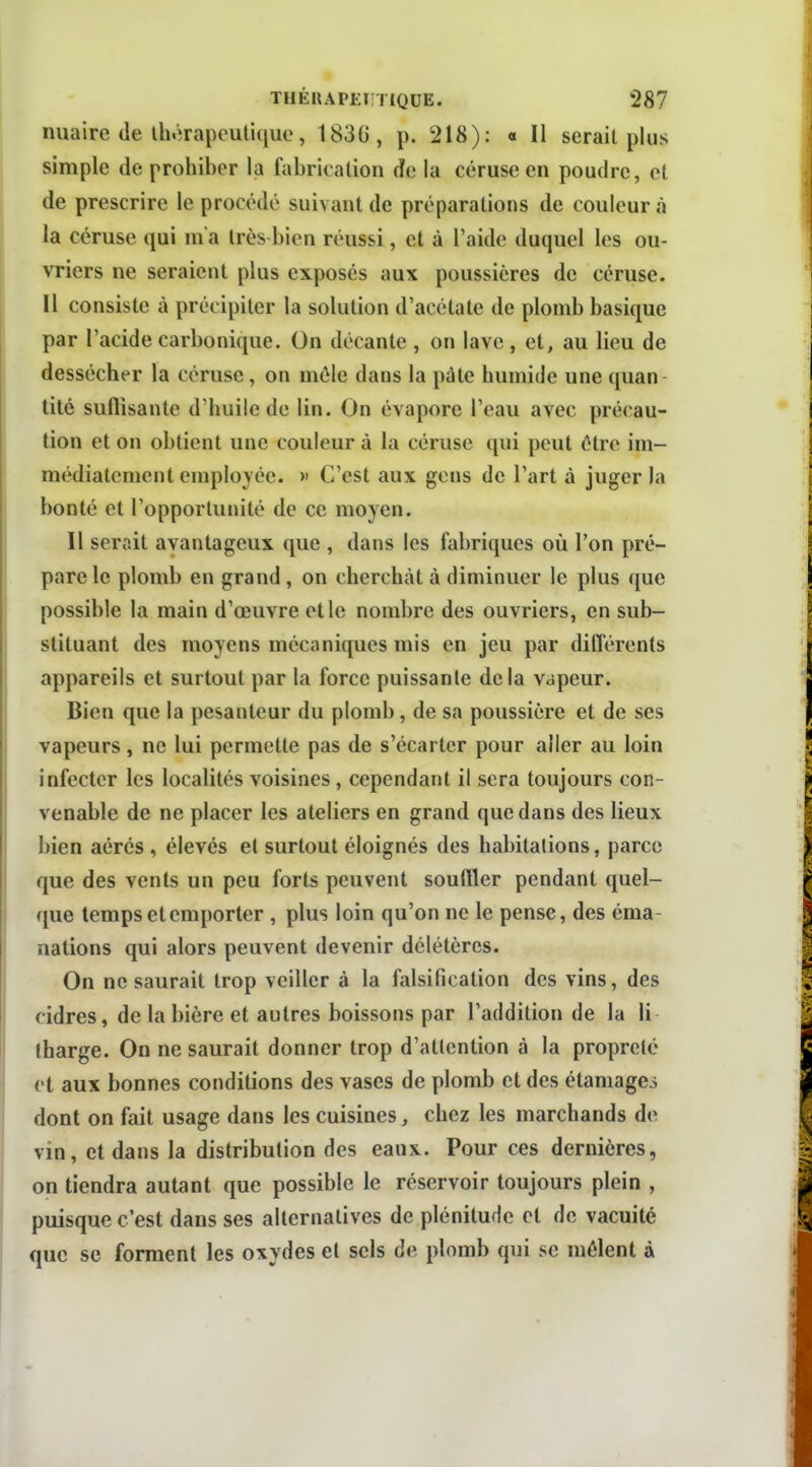 nuaire (le Ihôrapcutique, 1836, p. 218): « Il serait plus simple de prohiber la fabrication de la céruse en poudre, et de prescrire le procédé suivant de préparations de couleur à la céruse qui m'a très bien réussi, et à l'aide duquel les ou- vriers ne seraient plus exposés aux poussières de céruse. Il consiste à précipiter la solution d'acétate de plomb basique par l'acide carbonique. On décante , on lave, et, au lieu de dessécher la céruse, on môle dans la pâte humide une quan tité suflisanle d'huile de lin. On évapore l'eau avec précau- tion et on obtient une couleur à la céruse qui peut être im- médiatement employée. » C'est aux gens de l'art à juger la bonté et l'opportunité de ce moyen. Il serait avantageux que , dans les fabriques où l'on pré- pare le plomb en grand, on cherchât à diminuer le plus que possible la main d'œuvre et le nombre des ouvriers, en sub- stituant des moyens mécaniques mis en jeu par différents appareils et surtout par la force puissante delà vapeur. Bien que la pesanteur du plomb, de sa poussière et de ses vapeurs , ne lui permette pas de s'écarter pour aller au loin infecter les localités voisines, cependant il sera toujours con- venable de ne placer les ateliers en grand que dans des lieux bien aérés , élevés et surtout éloignés des habitations, parce que des vents un peu forts peuvent souftler pendant quel- que temps et emporter , plus loin qu'on ne le pense, des éma nations qui alors peuvent devenir délétères. On ne saurait trop veiller à la falsification des vins, des cidres, de la bière et autres boissons par l'addition de la li lharge. On ne saurait donner trop d'attention à la propreté et aux bonnes conditions des vases de plomb et des étamageo dont on fait usage dans les cuisines, chez les marchands de vin, et dans la distribution des eaux. Pour ces dernières, on tiendra autant que possible le réservoir toujours plein , puisque c'est dans ses alternatives de plénitude et de vacuité que se forment les oxydes et sels de plomb qui se mêlent à