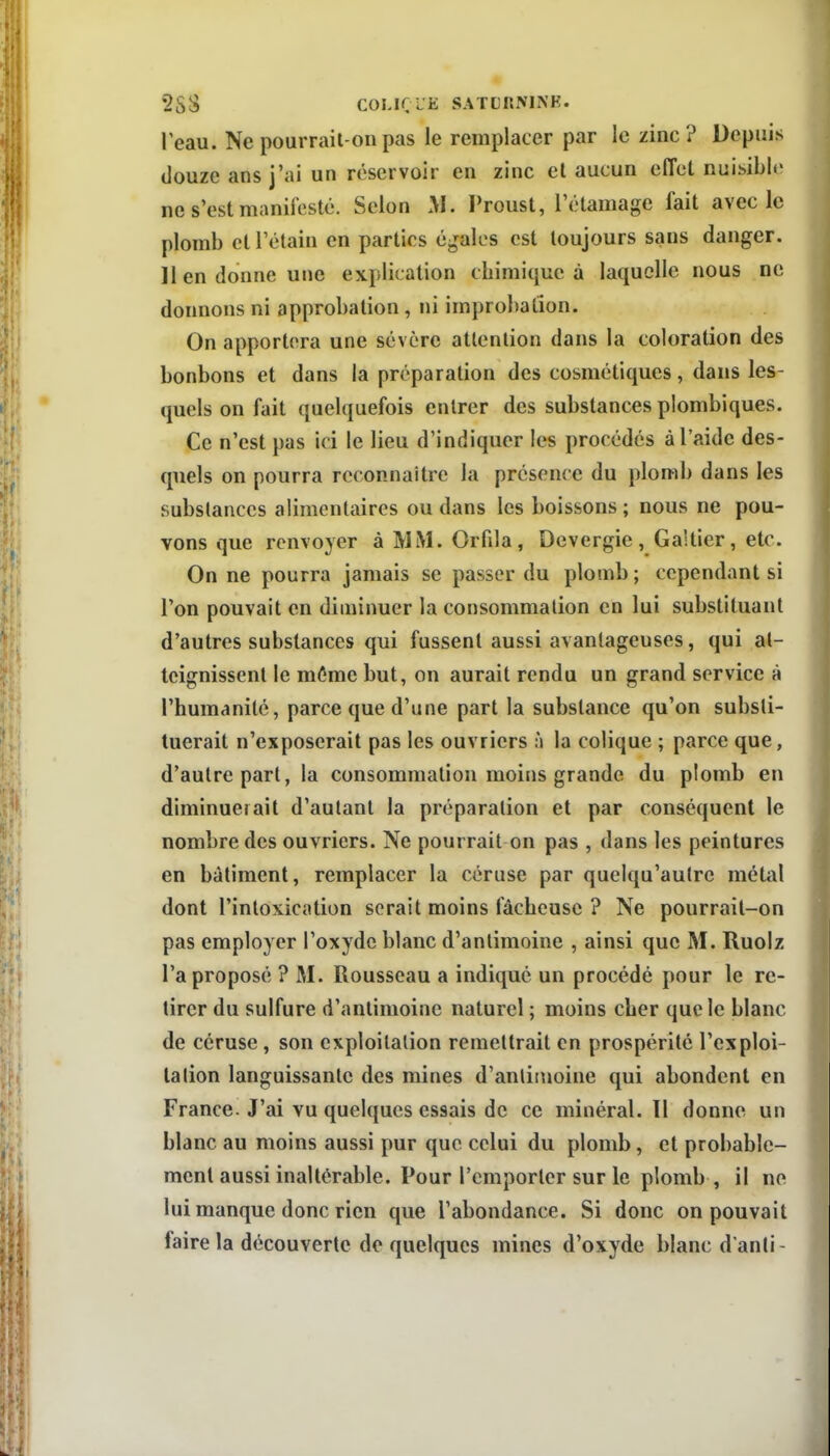 •2SS COLiri^lî SATCRMNE. Peau. Ne pourrail-on pas le remplacer par le zinc ? Depuis douze ans j'ai un réservoir en zinc el aucun effet nuisible ne s'est manifesté. Selon M. Proust, l'étamage fait aveclc plomb ctTétain en parties égales est toujours sans danger. 11 en donne une explication cbimique à laquelle nous ne donnons ni approbation, ni improbation. On apportera une sévère attention dans la coloration des bonbons et dans la préparation des cosmétiques, dans les- quels on fait quelquefois entrer des substances plombiques. Ce n'est pas ici le lieu d'indiquer les procédés à l'aide des- quels on pourra reconnaître la présence du plomb dans les substances alimentaires ou dans les boissons ; nous ne pou- vons que renvoyer à MM. Orfila, Dcvergie, Galtier, etc. On ne pourra jamais se passer du plomb ; cependant si l'on pouvait en diminuer la consommation en lui substituant d'autres substances qui fussent aussi avantageuses, qui at- teignissent le môme but, on aurait rendu un grand service à l'humanité, parce que d'une part la substance qu'on substi- tuerait n'exposerait pas les ouvriers \\ la colique ; parce que, d'autre part, la consommation moins grande du plomb en diminuerait d'autant la préparation et par conséquent le nombre des ouvriers. Ne pourrait on pas , dans les peintures en bâtiment, remplacer la céruse par quelqu'autre métal dont l'intoxication serait moins fâcheuse ? Ne pourrail-on pas employer l'oxyde blanc d'antimoine , ainsi que M. Ruolz l'a proposé ? M. Rousseau a indiqué un procédé pour le re- tirer du sulfure d'antimoine naturel ; moins cher que le blanc de céruse, son exploitation remettrait en prospérité l'exploi- tation languissante des mines d'antimoine qui abondent en France. J'ai vu quelques essais de ce minéral. Il donne un blanc au moins aussi pur que celui du plomb, et probable- ment aussi inaltérable. Pour l'emporter sur le plomb , il ne lui manque donc rien que l'abondance. Si donc on pouvait faire la découverte de quelques mines d'oxyde blanc d anli-