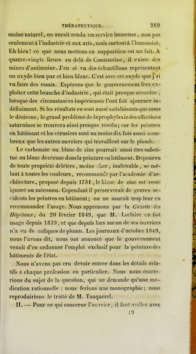 moine naturel, on aurait rendu un service immense , non pas seulement à Tindustrie et aux arts, mais surtout à riiumaniié. Eh bien l ce que nous mettons en supposition est un fait. A quatre-ving^ts lieues au delà de Constantine, il existe des mines d'antimoine. J'en ai vu des échantillons représentani un oxyde bien pur et bien blanc. C'est avec cet oxyde que j'ai vu faire des essais. Espérons que le gouvernement fera ex- ploiter celte branche d'industrie , qui était presque accordée , lorsque des circonstances impérieuses l'ont fait ajourner in- définiment. Si les résultats en sont aussi satisfaisants que nous le désirons, le grand problémede laprophylaxiedesatrections saturnines se trouvera ainsi presque résolu; car les peintres en bâtiment et les cérusiers sont au moins dix fois aussi nom- breux que les autres ouvriers qui travaillent sur le plomb. Le carbonate ou blanc de zinc pourrait aussi être substi- tué au blanc decéruse dans la peinture en bâtiment. Dépourvu de toute propriété délétère, moins ^lier, inaltérable, se mê- lant à toutes les couleurs, recommandé par l'académie d'ar- chitecture, proposé depuis 1781 , le bîanc de zinc est resté ignoré ou méconnu. Cependant il préserverait de graves ac- cidents les peintres en bâtiment ; on ne saurait trop leur m recommander l'usage. Nous apprenons par la Gazette des Hôpitaux, du 20 février 1849, que M. Lcclaire en fait usage depuis 1839, et que depuis lors aucun de ses ouvriers n'a eu de coliques de plomt». Les journaux d'octobre 1849, nous l'avons dit, nous ont annoncé que le gouvernement venait d'en ordonner l'emploi exclusif pour la peinture des bâtiments de l'état. Nous n'avons pas cru devoir entrer dans les détails rela- tifs à chaque profession en particulier. Nous nous écarte- rions du sujet de la question, qui ne demande qu'une mé- dication rationnelle : nous ferions une monographie ; nous reproduirions le traité de M. Tanquerel. IL — Pour ce qui concerne l'ojivrior, il faut veiller avec /y