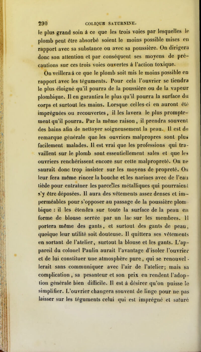 le plus grand soin à ce que les trois voies par lesquelles le plomb peut être absorbé soient le moins possible mises en rapport avec sa substance ou avec sa poussière. On dirigera donc son attention et par conséquent ses moyens de pré- cautions sur ces trois voies ouvertes à Taclion toxique. On veillera à ce que le plomb soit mis le moins possible en rapport avec les téguments. Pour cela l'ouvrier se tiendra le plus éloigné qu'il pourra de la poussière ou de la vapeur plombique. Il en garantira le plus qu'il pourra la surface du corps et surtout les mains. Lorsque celles-ci en auront été imprégnées ou recouvertes, il les lavera le plus prompte- mentqu'il pourra. Par la même raison, il prendra souvent des bains afin de nettoyer soigneusement la peau. Il est d<ï remarque générale que les ouvriers malpropres sont plu* facilement malades. Il est vrai que les professions qui tra- vaillent sur le plomb sont essentiellement sales et que les ouvriers renchérissent encore sur celte malpropreté. On ne saurait donc trop insister sur les moyens de propreté. On leur fera môme rincer la bouche et les narines avec de l'eau liède pour entraîner les parcelles métalliques qui pourraient s'y être déposées. 11 aura des vêtements assez denses et im- perméables pour s'opposer au passage de la poussière plom bique : il les étendra sur toute la surface de la peau en forme de blouse serrée par un lac sur les membres. Il portera même des gants, et surtout des gants de peau, quoique leur utilité soit douteuse. Il quittera ses vêlements en sortant de l'atelier, surtout la blouse et les gants. L'ap- pareil du colonel Paulin aurait l'avantage d'isoler l'ouvrier et de lui constituer une atmosphère pure, qui se renouvel - lerait sans communiquer avec l'air de l'atelier; mais sa complication , sa pesanteur et son prix en rendent l'adop- tion générale bien difficile. Il est à désirer qu'on puisse le simplifier. L'ouvrier changera souvent de linge pour ne pas laisser sur les téguments celui qui est imprégné et saturé
