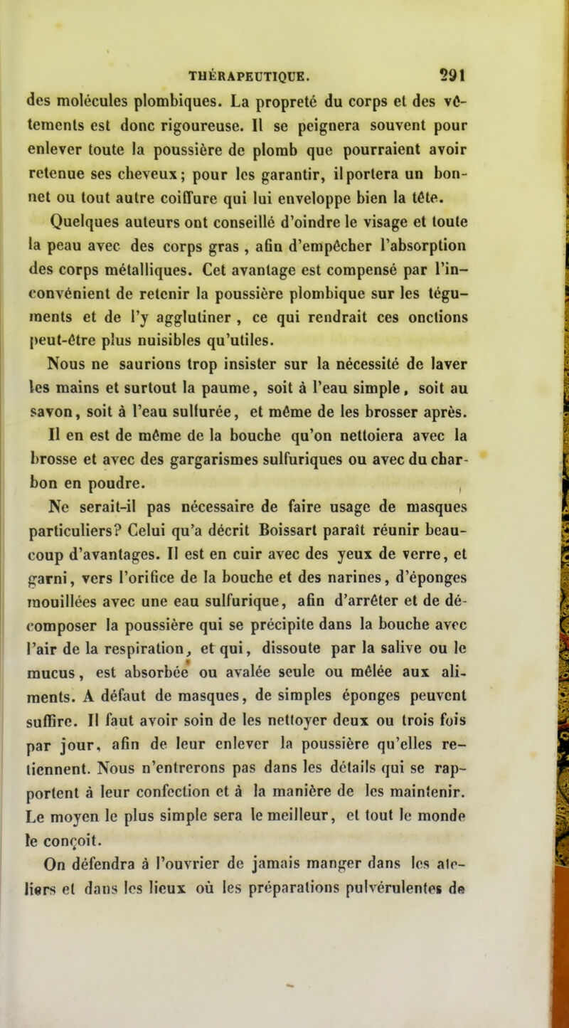 des molécules plombiques. La propreté du corps et des vô- teracnts est donc rigoureuse. Il se peignera souvent pour enlever toute la poussière de plomb que pourraient avoir retenue ses cheveux ; pour les garantir, il portera un bon- net ou tout autre coiffure qui lui enveloppe bien la téte. Quelques auteurs ont conseillé d'oindre le visage et toute la peau avec des corps gras , aûn d'empêcher l'absorption des corps métalliques. Cet avantage est compensé par l'in- convénient de retenir la poussière plombique sur les tégu- ments et de l'y agglutiner , ce qui rendrait ces onctions peut-être plus nuisibles qu'utiles. Nous ne saurions trop insister sur la nécessité de laver les mains et surtout la paume, soit à l'eau simple, soit au savon, soit à l'eau sulfurée, et même de les brosser après. Il en est de même de la bouche qu'on nettoiera avec la brosse et avec des gargarismes sulfuriques ou avec du char- bon en poudre. , Ne serait-il pas nécessaire de faire usage de masques particuliers? Celui qu'a décrit Boissart paraît réunir beau- coup d'avantages. Il est en cuir avec des yeux de verre, et garni, vers l'orifice de la bouche et des narines, d'épongés mouillées avec une eau sulfurique, afin d'arrêter et de dé- composer la poussière qui se précipite dans la bouche avec l'air de la respiration, et qui, dissoute par la salive ou le mucus, est absorbée ou avalée seule ou mêlée aux ali- ments. A défaut de masques, de simples éponges peuvent suffire. Il faut avoir soin de les nettoyer deux ou trois fois par jour, afin de leur enlever la poussière qu'elles re- tiennent. Nous n'entrerons pas dans les détails qui se rap- portent à leur confection et à la manière de les maintenir. Le moyen le plus simple sera le meilleur, et tout le monde le conçoit. On défendra à l'ouvrier de jamais manger dans les alo- li«rs et dans les lieux où les préparations pulvérulentes de