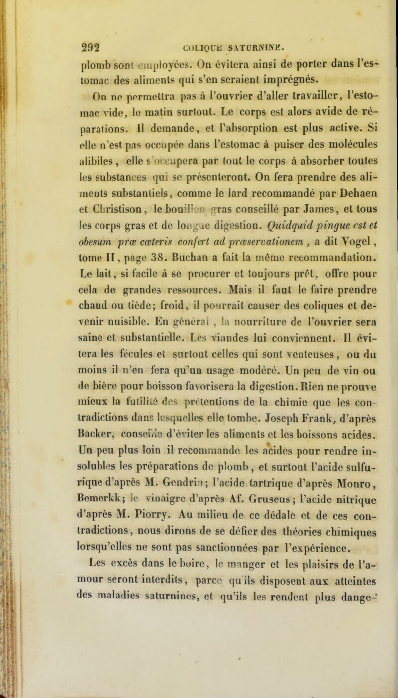 plomb sont eniployces. On évitera ainsi de porter dans l'es- tomac des aliments qui s'en seraient imprégnés. On ne permettra pas à l'ouvrier d'aller travailler, l'esto- mac vide, le matin surtout. Le corps est alors avide de ré- parations. Il demande, et l'absorption est plus active. Si elle n'est pas occupée dans l'estomac à puiser des molécules alibiles , elle s occupera par tout le corps à absorber toutes les substances qui se présenteront. On fera prendre des ali- ments substantiels, comme le lard recommandé par Dehaen et CLrislison, le bouilijiî frras conseillé par James, et tous les corps gras et de longue digestion. Quidquid pingue est et obesum prœ cœteris confert ad prœservationem, a dit Vogel, tome ir, page 38. Buchan a fait la môme recommandation. Le lait, si facile à se procurer et toujours pr/^t, offre pour cela de grandes ressources. Mais il faut le faire prendre chaud ou tiède; froid, il pourrait causer des coliques et de- venir nuisible. En générai , ia nourriture de l'ouvrier sera saine et substantielle. Les viandes lui conviennent. Il évi- tera les fécules et surtout celles qui sont venteuses, ou du moins il n'en fera qu'un usage modéré. Un peu de vin ou de bière pour boisson favorisera la digestion. Rien ne prouve mieux la futililé des prétentions de la chimie que les con Iradictions dans lesquelles elle tombe. Joseph Frank, d'après Backer, conseilla d'éviter les aliments et les boissons acides. Un peu plus loin il recommande les acides pour rendre in- solubles les préparations de plomb , et surtout l'acide sulfu- rique d'après M. Gendrin; l'acide tartrique d'après Monro, Bemerkk; îe vinaigre d'après Af. Gruseus; l'acide nitrique d'après M. Piorry. Au milieu de ce dédale et de ces con- tradictions, nous dirons de se défier des théories chimiques lorsqu'elles ne sont pas sanctionnées par l'expérience. Les excès dans le boire, le manger et les plaisirs de l'a- mour seront interdits, parce qu ils disposent aux atteintes des maladies saturnines, et qu'ils les rendent plus dange-