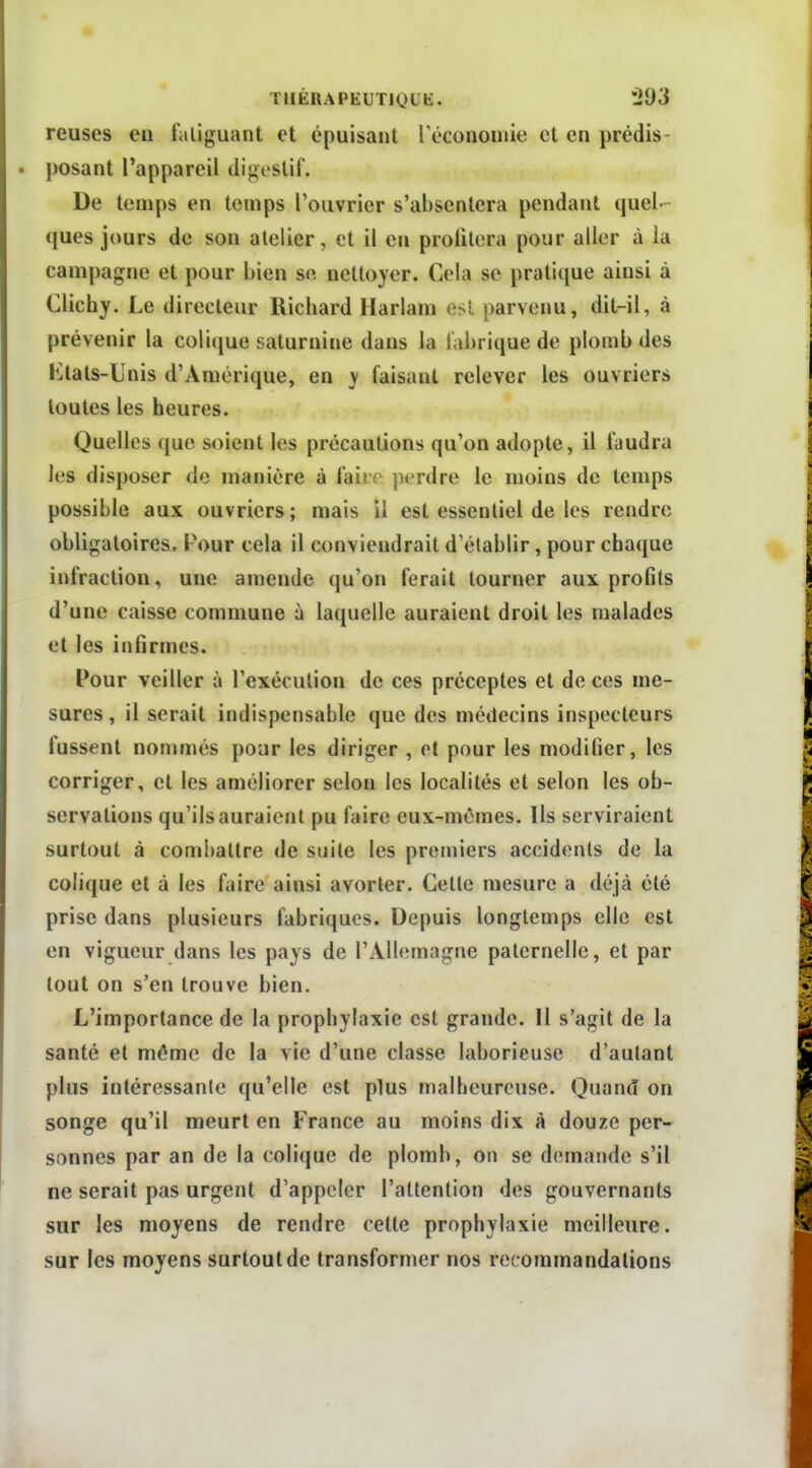 TIIÉRAPEUTIOUE. J93 reuses en fatiguant et épuisant Técononiie et en prédis- posant l'appareil digeslif. De temps en temps l'ouvrier s'ahsenlera pendant quel- ques jours de son atelier, et il en profitera pour aller à la campagne et pour bien se nettoyer. Cela se pratique ainsi à Clichy. Le directeur Richard Harlam est parvenu, dit-il, à prévenir la colique saturnine dans la fabrique de plomb des liltals-Unis d'Amérique, en y faisant relever les ouvriers toutes les heures. Quelles que soient les précautions qu'on adopte, il faudra les disposer de manière à faire perdre le moins de temps possible aux ouvriers; mais il est essentiel de les rendre obligatoires. Pour cela il conviendrait d'établir, pour chaque infraction, une amende qu'on ferait tourner aux proGts d'une caisse commune à laquelle auraient droit les malades et les infirmes. Pour veiller à l'exécution de ces préceptes et de ces me- sures , il serait indispensable que des médecins inspecteurs fussent nommés pour les diriger , et pour les modifier, les corriger, et les améliorer selon les localités et selon les ob- servations qu'ils auraient pu faire eux-mêmes. Us serviraient surtout à combattre de suite les premiers accidents de la colique et à les faire ainsi avorter. Cette mesure a déjà été prise dans plusieurs fabriques. Depuis longtemps elle est en vigueur dans les pays de l'Allemagne paternelle, et par tout on s'en trouve bien. L'importance de la prophylaxie est grande. Il s'agit de la santé et même de la vie d'une classe laborieuse d'autant plus intéressante qu'elle est plus malheureuse. Quand on songe qu'il meurt en France au moins dix à douze per- sonnes par an de la colique de plomb, on se demande s'il ne serait pas urgent d'appeler l'attention des gouvernants sur les moyens de rendre cette prophylaxie meilleure, sur les moyens surtout de transformer nos recommandations