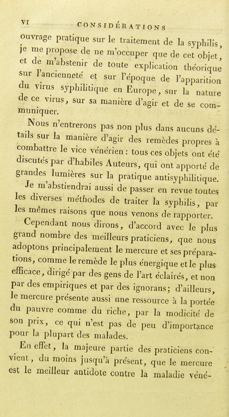 ouvrage pratique sur le traitement de la syphilis je me propose de ne m'occuper que de cet objet,' et de m abstenir de toute explication théorique sur lanciennete et sur l'époque de l'apparition du virus syphihtique en Europe, sur la nature de ce vu'us, sur sa manière d'agir et de se com- muniquer. Nous n'entrerons pas non plus dans aucuns dé- tails sur la manière d'agir des remèdes propres à combattre le vice vénérien : tous ces objets ont été discutés par d'habiles Auteurs, qui ont apporté de grandes lumières sur la pratique antisyphihtique. Je m abstiendrai aussi de passer en revue toutes es diverses méthodes de traiter la syphilis, par Jes mêmes raisons que nous venons de rapporter. Cependant nous dirons, d'accord avec le plus grand nombre des meilleurs praticiens, que nous adoptons principalement le mercure et ses prépara- tions, comme le remède le plus énergique et le plus efficace, dirigé par des gens de l'art éclairés, et non par des empiriques et par des ignorans; d'ailleurs, le mercure présente aussi une ressource à la portée du pauvre comme du riche, par la modicité de son prix, ce qui n'est pas de peu d'importance pour la plupart des malades. En effet, la majeure partie des praticiens con- vient, du moins jusqu'à présent, que le mercure est le meilleur antidote contre la maladie véné-