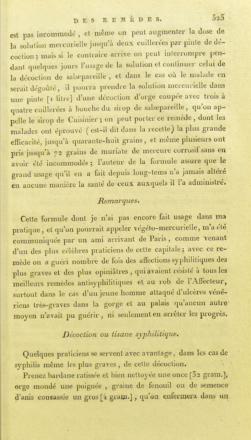 est pas incommodé , et même on peut augmenter la dose de la solution mercurielle jusqu'à deux cuillerées par pinte de dé- coction ; mais si le contraire arrive on peut interrompre pen- dant quelques joui-s l'usage de la solution et continuer celui de la décoction de salsepareille , et dans le cas où le malade en serait dégoûté, il pourra prendre la •solution mercurielle dans une pinte [i litre] d'une décoction d'orge coupée avec trois à quatre cuillerées à bouche du sirop de salsepareille, qu'on ap- pelle le sirop de Cuisinier ; on peut porter ce remède, dont les malades ont éprouvé ( est-il dit dans la recette) la plus grande efficacité, jusqu'à quarante-huit grains, et même plusieurs ont pris jusqu'à 72 grains de muriate de mercure corrosif sans en avoir été incommodés ; l'auteur de la formule assure que le grand usage qu'il en a fait depuis long-tems n'a jamais altéré en aucune manière la santé de ceux auxquels il l'a administré. Remarques. Cette formule dont je n'ai pas encore fait usage dans ma pratique, et qu'on pourrait appeler végéto-mercurielle, m'a été communiquée par un ami arrivant de Paris , comme venant d'un des plus célèbres praticiens de celte capitale j avec ce re- mède on a guéri nombre de fois des affections syphilitiques des plus graves et des plus opiniâtres , qui avaient résisté à tous les meilleurs remèdes antisyphililiques et au rob de l'AfTecteur, surtout dans le cas d'un jeune homme attaqué d'ulcères véné- riens très-graves dans la gorge et au palais qu'aucun autre moyen n'avait pu guérir, ni seulement en arrêter les progrès. Décoction ou tisane syphilitique. Quelques praticiens se servent avec avantage, dans les cas de syphilis même les plus graves , de cette décoction. Prenez bardane ratissée et bien nettoyée une once [32 grara.], orge mondé une poignée , graine de fenouil ou de semence d'anis consassée un gros j;4 graoï.], qu'on enfermera dans un