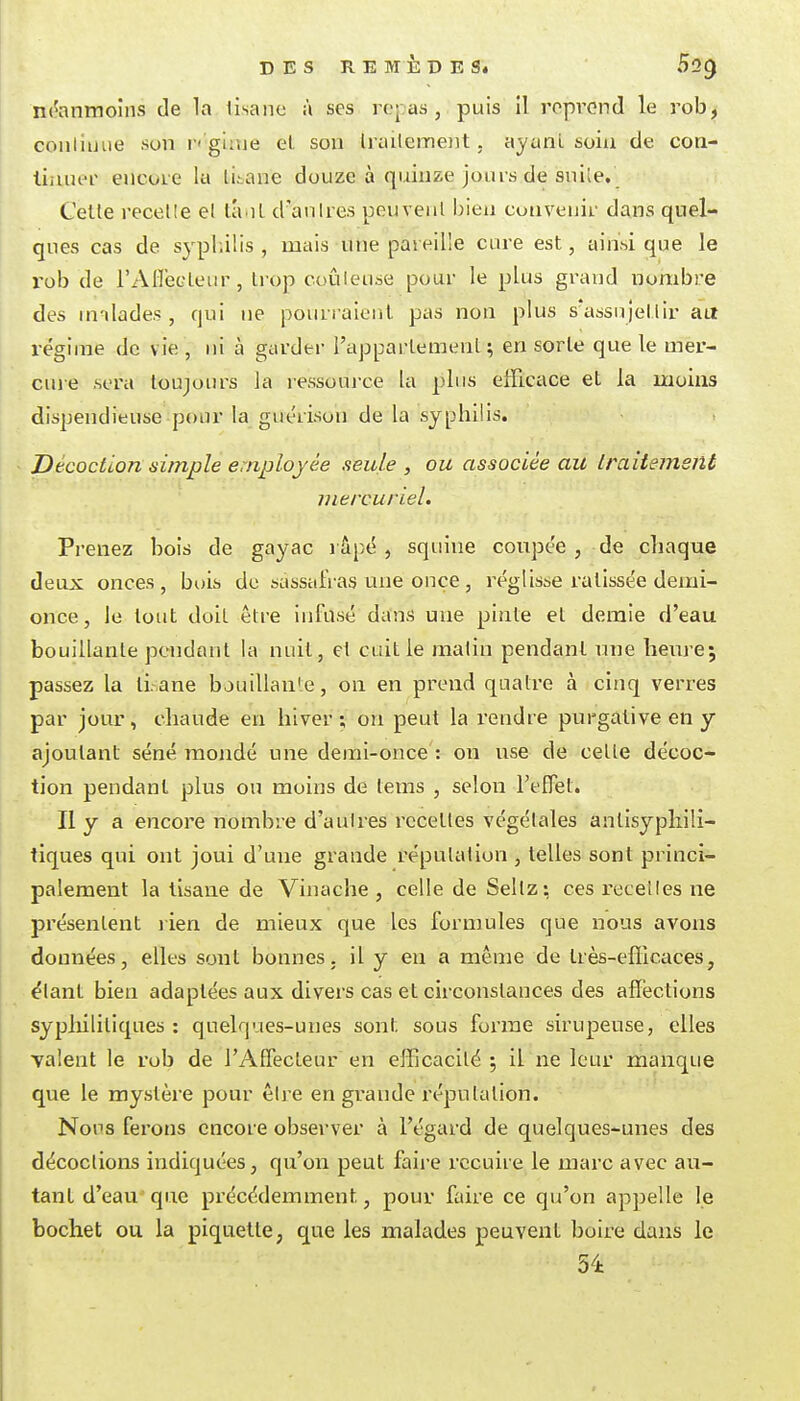 néanmoins de la lisane à ses roj as , puis il reprend le rob, conliiiiie son r' glaie el son Irailcmoit. ayanl soiu de con- liauer encore la lii.ane douze à quinze jours de sniîe. Cette recelle el tant d'anlres penvenl bien convenir dans quel- ques cas de syphilis, mais une pareille cure est, ainsi que le rob de i'AlTecleur, trop cuûleuse pour le plus grand nombre des nnlades , qui ne pourraient pas non plus s'assujeilir au réginae de vie, ni à giU'der l'appartement; en sorte que le mer- cuie .sera toujours la lessource la pins efficace et la moins dispendieuse pour la guc'rison de la syphilis. Décoction simple employée seule , ou associée au Iraitemsnt inercuriel. Prenez bois de gayac l âpé , squine coupée , de chaque deux onces, bois de sassafras une once, réglisse ratissée deiui- once, le tout doit être infusé dans une pinte et demie d'eau bouillante pendant la nuit, el cuit le matin pendant une tiem-e; passez la li.ane bouillan'e, on en prend quatre à cinq verres par jour, chaude en hiver; on peut la rendre purgative en y ajoutant séné mondé une demi-once : on use de cette décoc- tion pendant plus ou moins de tems , selon l'effet. II y a encore nombre d'autres recettes végétales antisyphili- tiques qui ont joui d'une grande réputation , telles sont princi- palement la tisane de Vinache , celle de Sellz; ces recelles ne présentent lien de mieux que les formules que nous avons données, elles sont bonnes, il y en a même de Irès-efllcaces, élant bien adaptées aux divers cas et circonstances des affections sypliilitiques : quelques-unes sont sous forme sirupeuse, elles i Talent le rob de l'Affecteur en efEcacité ; il ne leur manque que le mystèi^e pour être en grande réputation. Nous ferons encore observer à l'égard de quelques-unes des I décoctions indiquées, qu'on peut faire recuire le marc avec au- tant d'eauque précédemment, pour faire ce qu'on appelle le bochet ou la piquette, que les malades peuvent boire dans le 54