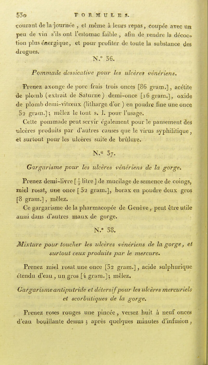 55o TORMULES. courant de la journée , el même à leurs repas, coupée avec un peu de vin s'ils onl l'eslomac faible , afin de i-endre la décoc- tion plus énergique, et pour profiter de toute la substance des drogues. N.° 56. Pommade dessicalive pour les ulcères pénériens. Pi'enez axonge de porc fi:-ais trois onces [86 gram.], acétite de plomb (extrait de Saturne) demi-once [16 gram,], oxide de plomb derai-vilreux (litliarge d'or ) en poudre fine une once 52 gram.]-, mêlez le tout s. 1. pour l'usage. Celle pommade peut servir également pour le pansement des i.ilcères produits par d'autres causes que le virus syphilitique, €l surtout pour les ulcères suite de brûlure. N.° 57. Gargarisme pour les ulcères vénériens de la gorge. Prenez demi-livre [| litre] de mucilage de semence de coings, miel rosat, une once [52 gram.], borax en poudre deux gros [8 gram.], mêlez. Ce gargarisme de la pharmacopée de Genève, peut être utile aussi dans d'autres maux de gorge. N.» 38. Jiiixtui'e pour toucher les ulcères vénériens de la gorge, et surtout ceux produits par le mercure. Prenez miel rosat une once [02 gram.], acide sulphurique étendu d'eau , un gros [4 gram.]; mêlez. Ciargarisme antiputride et détersif pour les ulcères mercuriels et scorbutiques de la gorge. Prenez roses rouges ime pincée, versez huit à neuf onces d'eau bouillante dessus ; après quelques minutes d'infusion,