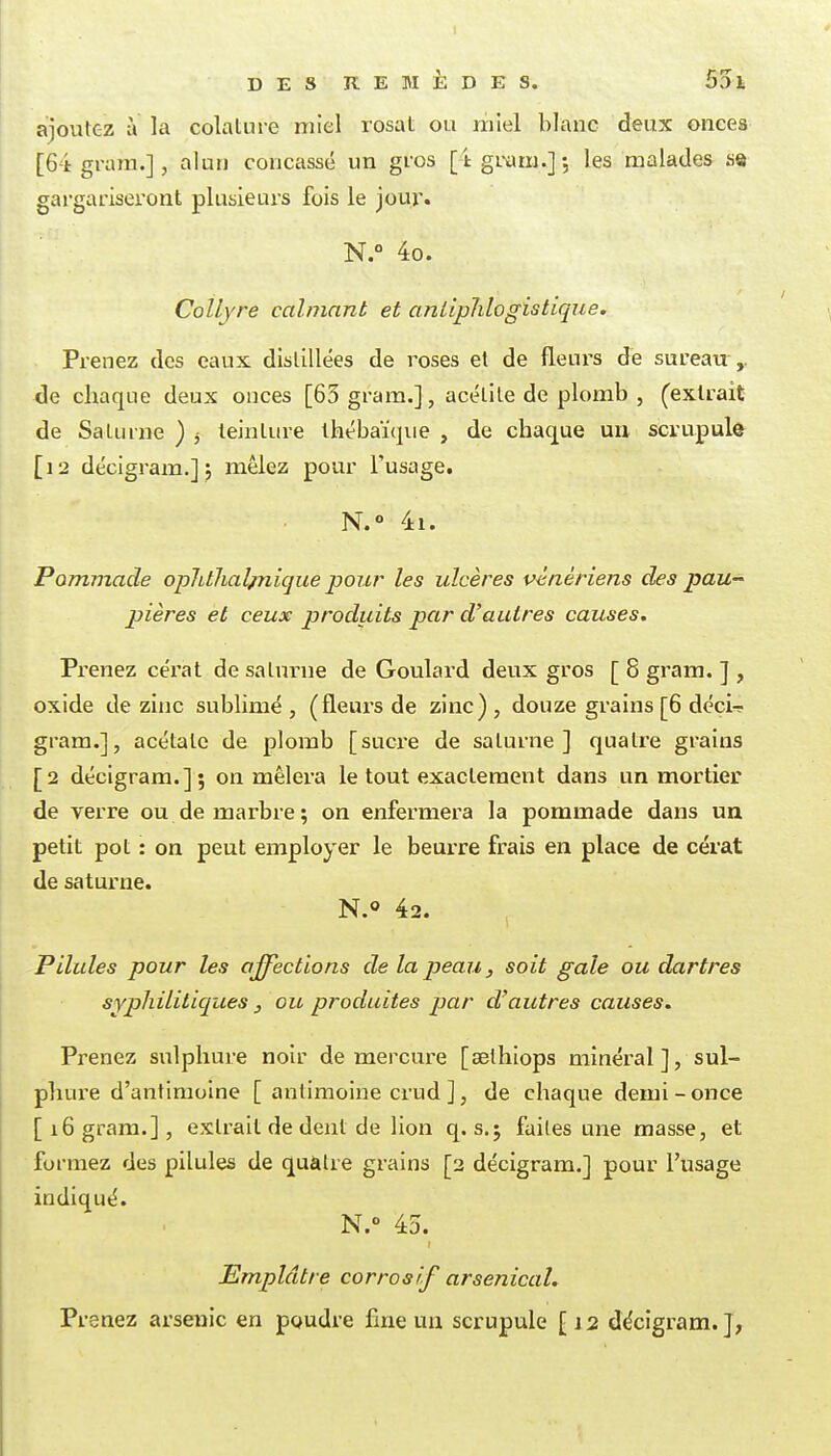 ajoutez a la colature miel rosat ou miel blanc deux onees [64 gram.], alun concassé un gi'os [ tgi-am.]; les malades se gai-gariseront plusieurs fois le jou^. N.° 4o. Collyre calmant et anliplilogistique. Prenez des eaux distillées de roses et de fleurs de sureau ,. de chaque deux onces [63 gram.], acélile de plomb , (extrait de Saturne ) 3 teinture Ihébaïqiie , de chaque un scrupule [12 décigram.]; mêlez pour l'usage, N.° 4i. Pommade ophtlialpiique pour les ulcères wnériens des paU pières et ceux produits par d'autres causes. Prenez cérat de salurne de Goulard deux gros [ 8 gram. ] , oxide de zinc sublimé, (fleurs de zinc), douze grains [6 déçi^ gram.], acétate de plomb [sucxe de saturne ] quatre grains [2 décigram.] ; on mêlera le tout exactement dans un mortier de Terre ou de marbre; on enfermera la pommade dans un petit pot : on peut employer le beurre frais en place de cérat de saturne. N.o 42. Pilules pour les affections de la peau, soit gale ou dartres syphiliticjues j ou produites par d'autres causes. Prenez sulphure noir de mercm-e [selhiops minéral], sul- phure d'antimoine [ antimoine crud], de chaque demi-once [16 gram.], extrait de dent de lion q. s.; faites une masse, et formez des pilules de quàtre grains [2 décigram.] pour l'usage indiqué. N.° 45. Emplâtre corrosif arsenical. Prenez arsenic en poudre fine un scrupule [ j 2 décigram. J,