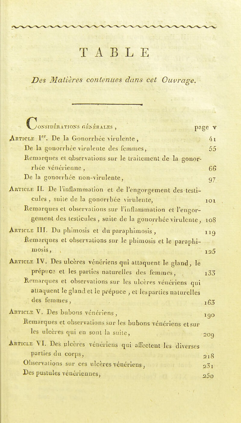 TABLE Des Matières contenues dans cet Ouurage. VyONSIDÉRATIONS oÉnÉRALES , P^g^ V Article F. De la Gonorrliée virulente, 4i De la gouorrhce virulente des femmes, 55 Remarques et ojjservalions sur le Iraltemenl de la gonor- rhée vénérienne , 6S De la gonorrhée non-virulente, Article IL De l'inflammation et de l'engorgement des testi- cules , suite de la gonorrhée virulente, loi Remarques et observations sur l'inflammation et l'engor- gement des testicules, suite de la gonorrhée virulente, io8 Article IIF. Du phimosis et du paraphimosis , iig Remarques et observations sur le phimosis et le paraphi- luosis, , 125 Article IV. Des ulcères vénériens qui attaquent le gland, le prépuce et les parties naturelles des femmes, . i33 R.nnarques et observations sur les ulcères vénériens qui attaquent îe gland et le prépuce , et les parties naturelles des femmes, . jg3 Article V. Des bubons vénériens, igo Remarques et observations sur les bubons vénériens et sur les ulcères qui en sont la suite, 2og Article VI. Defe julcères vénériens qui affectent les diverses parties du corps, 218 Observaiions sur ces ulcères vénériens j 231 Des pustules vénériennes, 25o