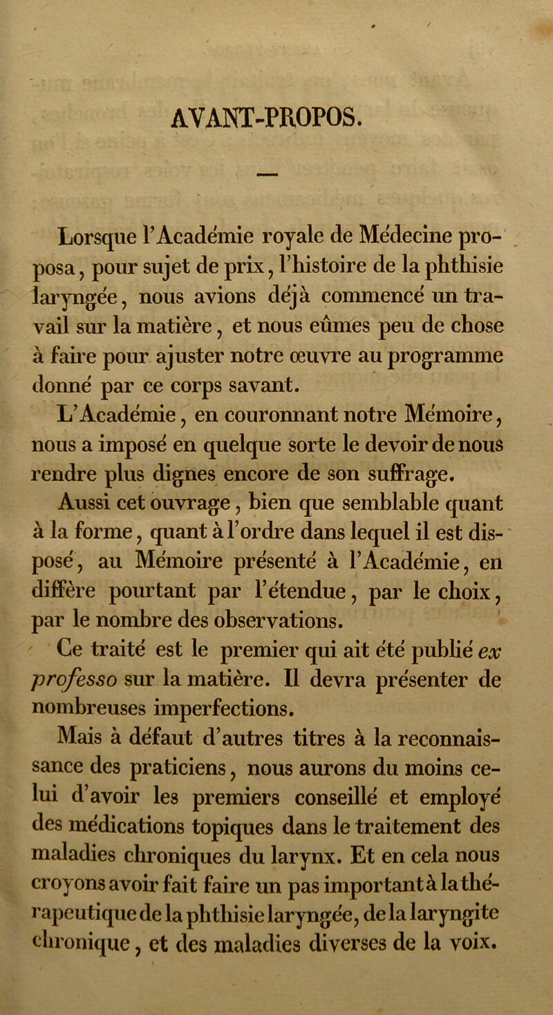 AVANT-PROPOS. Lorsque l’Académie royale de Médecine pro- posa , pour sujet de prix , l’histoire de la phthisie laryngée, nous avions déjà commencé un tra- vail sur la matière, et nous eûmes peu de chose à faire pour ajuster notre œuvre au programme donné par ce corps savant. L’Académie, en couronnant notre Mémoire, nous a imposé en quelque sorte le devoir de nous rendre plus dignes encore de son suffrage. Aussi cet ouvrage, bien que semblable quant à la forme, quant à l’ordre dans lequel il est dis- posé, au Mémoire présenté à l’Académie, en diffère pourtant par l’étendue, par le choix, par le nombre des observations. Ce traité est le premier qui ait été publié ex professo sur la matière. Il devra présenter de nombreuses imperfections. Mais à défaut d’autres titres à la reconnais- sance des praticiens, nous aurons du moins ce- lui d’avoir les premiers conseillé et employé des médications topiques dans le traitement des maladies chroniques du larynx. Et en cela nous croyons avoir fait faire un pas important à la thé- rapeutique de la phthisie laryngée, de la laryngite chronique, et des maladies diverses de la voix.