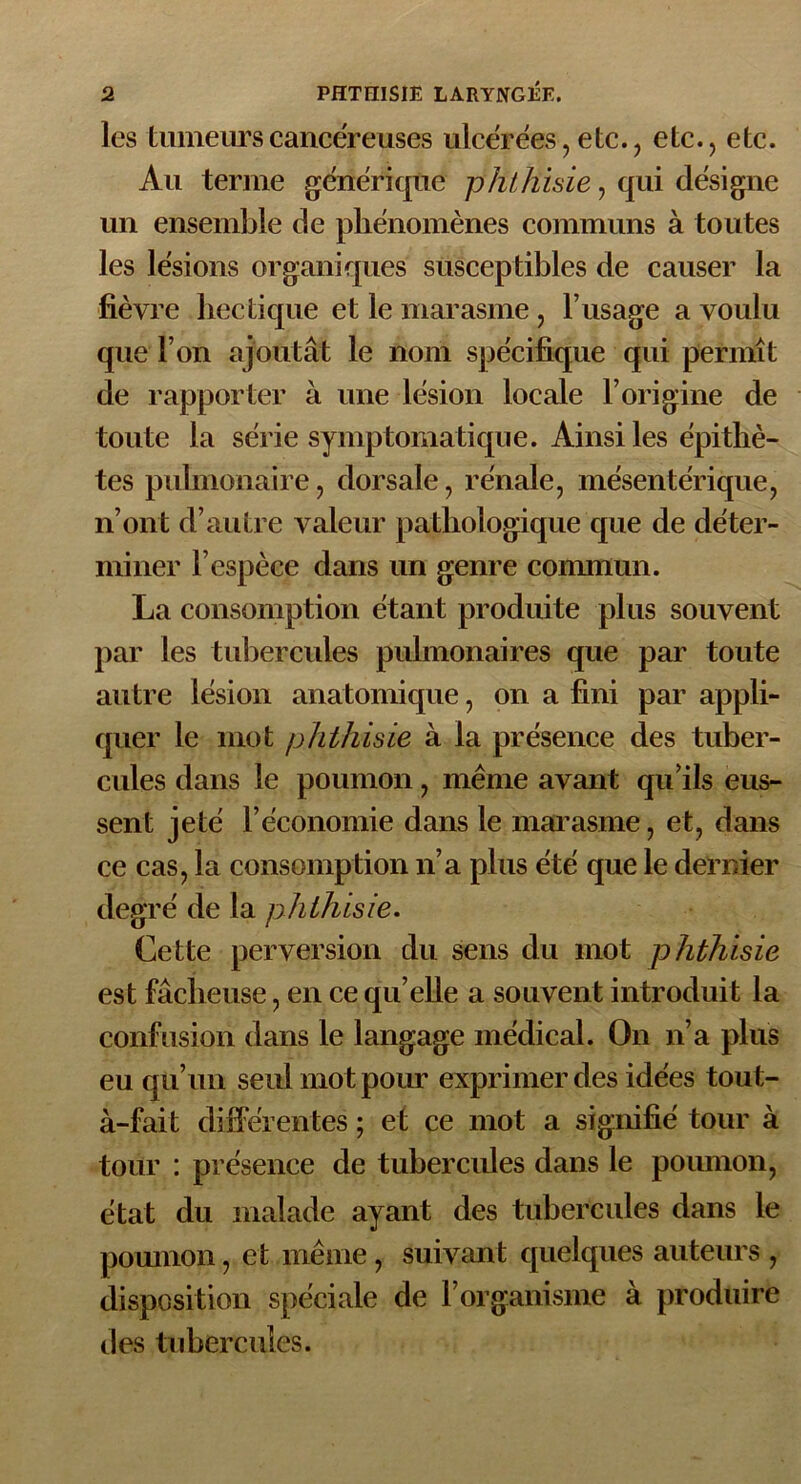 les tumeurs cancéreuses ulcérées, etc., etc., etc. Au terme générique phthisie, qui désigne un ensemble de phénomènes communs à toutes les lésions organiques susceptibles de causer la fièvre hectique et le marasme , l’usage a voulu que l’on ajoutât le nom spécifique qui permît de rapporter à une lésion locale l’origine de toute la série symptomatique. Ainsi les épithè- tes pulmonaire, dorsale, rénale, mésentérique, n’ont d’autre valeur pathologique que de déter- miner l’espèce dans un genre commun. La consomption étant produite plus souvent par les tubercules pulmonaires que par toute autre lésion anatomique, on a fini par appli- quer le mot phthisie à la présence des tuber- cules dans le poumon, même avant qu’ils eus- sent jeté l’économie dans le marasme, et, dans ce cas, la consomption n’a plus été que le dernier degré de la phthisie. Cette perversion du sens du mot phthisie est fâcheuse, en ce qu’elle a souvent introduit la confusion dans le langage médical. On n’a plus eu qu’un seul mot pour exprimer des idées tout- à-fait différentes ; et ce mot a signifié tour à tour : présence de tubercules dans le poumon, état du malade ayant des tubercules dans le poumon, et même , suivant quelques auteurs , disposition spéciale de l’organisme à produire des tubercules.