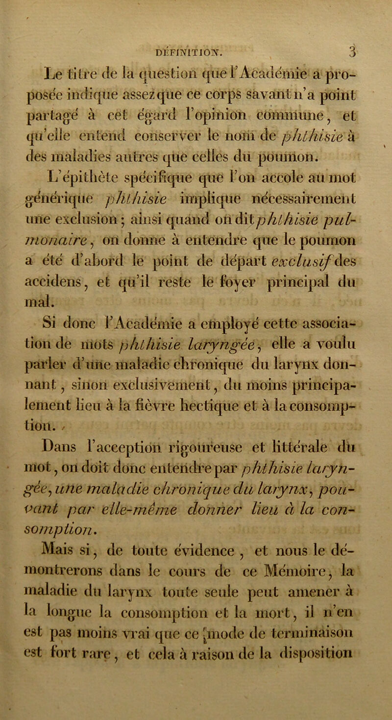 Le titré de la question que F Académie a pro- posée indique assez que ce corps savant n’a point partagé à cet égard l’opinion commune ? et qu’elle entend conserver le noni de phthisie à des maladies autres que celles du pounion. L’épithète spécifique que l’on accole au mot générique phthisie implique nécessairement une exclusion; ainsi quand on dit phthisie pul- monaire , on donne à entendre que le poumon a été d’abord le point de départ exclusif àes accidens, et qu’il reste le foyer principal du mal. Si donc l’Académie a employé cette associa- tion de mots phthisie laryngée, elle a voulu parler d’une maladie chronique du larynx don- nant ? sinon exclusivement 7 du moins principa- lement lieu à la fièvre hectique et à la consomp- tion. Dans l’acception rigoureuse et littérale dix mot ? on doit donc entendre par phthisie laryn- géej une maladie chronique du larynx? pou- vant par elle-même donner lieu à la con- somption. Mais si ? de toute évidence , et nous le dé- montrerons dans le cours de ce Mémoire, la maladie du larynx toute seule peut amener à la longue la consomption et la mort, il n’en est pas moins vrai que ce [mode de terminaison est fort rare, et cela à raison de la disposition