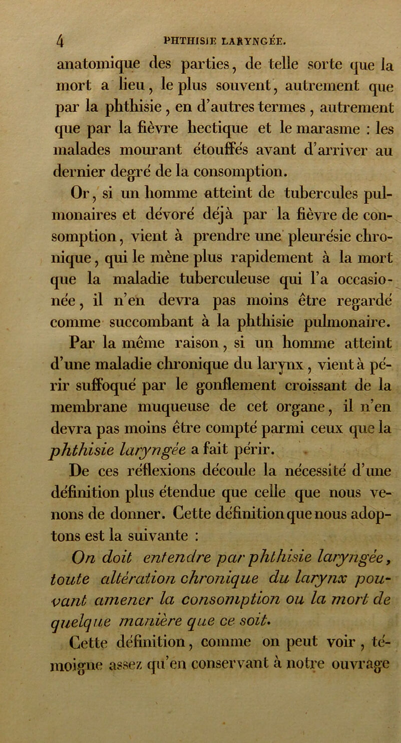 anatomique des parties, de telle sorte que la mort a lieu, le plus souvent, autrement que par la phthisie , en d’autres termes , autrement que par la fièvre hectique et le marasme : les malades mourant étouffes avant d’arriver au dernier degré de la consomption. Or, si un homme atteint de tubercules pul- monaires et dévoré déjà par la fièvre de con- somption , vient à prendre une pleurésie chro- nique , qui le mène plus rapidement à la mort que la maladie tuberculeuse qui l’a occasio- née, il n’en devra pas moins être regardé comme succombant à la phthisie pulmonaire. Par la même raison, si un homme atteint d’une maladie chronique du larynx , vient à pé- rir suffoqué par le gonflement croissant de la membrane muqueuse de cet organe, il n’en devra pas moins être compté parmi ceux que la phthisie laryngée a fait périr. De ces réflexions découle la nécessité d’une définition plus étendue que celle que nous ve- nons de donner. Cette définition que nous adop- tons est la suivante : On doit entendre par phthisie laryngée, toute altération chronique du larynx pou- vant amener la consomption ou la mort de quelque manière que ce soit. Cette définition, comme on peut voir , té- moigne assez qu’en conservant à notre ouvrage