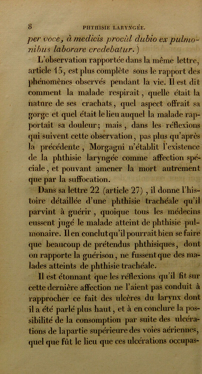 per voce y à medicis procul dubio ex pulrno- nibus laborare credebatur. ) L’observation rapportée dans la même lettre, article 15, est plus complète sous le rapport des phénomènes observés pendant la vie. Il est dit comment la malade respirait, quelle était la nature de ses crachats, quel aspect offrait sa gorge et quel était le lieu auquel la malade rap- portait sa douleur ; mais , dans les réflexions qui suivent cette observation, pas plus qu’après la précédente , Morgagni n’établit l’existence de la phthisie laryngée comme affection spé- ciale , et pouvant amener la mort autrement que par la suffocation. Dans sa lettre 22 (article 27) , il donne l’his- toire détaillée d’une phthisie trachéale qu’il parvint à guérir , quoique tous les médecins eussent jugé le malade atteint de phthisie pul- monaire. lien conclut qu’il pourrait bien se faire que beaucoup de prétendus phthisiques, dont on rapporte la guérison, ne fussent que des ma- lades atteints de phthisie trachéale. Il est étonnant que les réflexions qu’il fit sur cette dernière affection ne l’aient pas conduit à rapprocher ce fait des ulcères du larynx dont il a été parlé plus haut, et à en conclure la pos- sibilité de la consomption par suite des ulcéra- tions de lapartie supérieure des voies aériennes, quel que fût le lieu que ces ulcérations occupas-