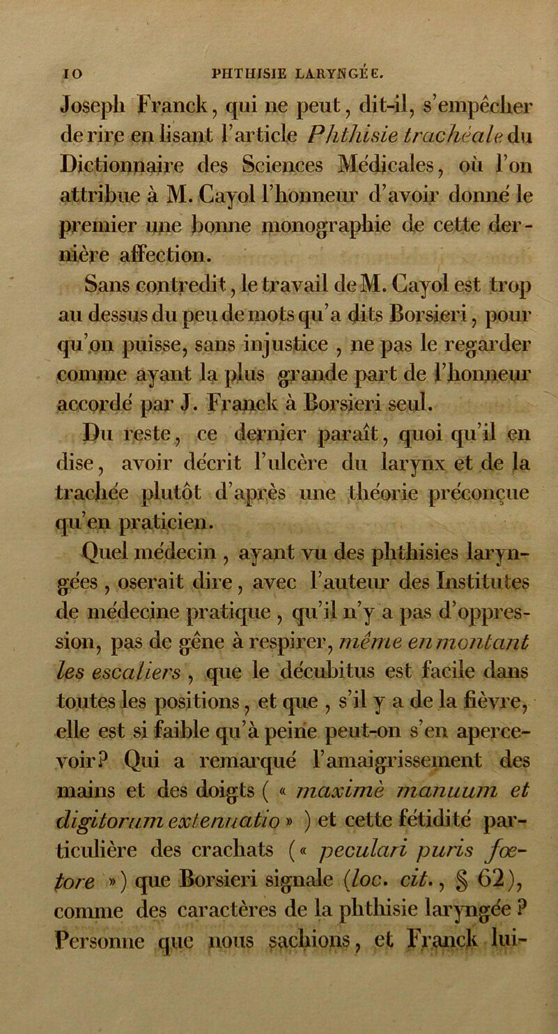 Joseph Franck, qui ne peut, dit-il, s’empêcher de rire enlisant l’article Phthisie trachéale du Dictionnaire des Sciences Medicales, où l’on attribue à M. Cayol l’honneur d’avoir donne le premier une bonne monographie de cette der- nière affection. Sans contredit, le travail de M. Cayol est trop au dessus du peu de mots qu’a dits Borsieri, pour qu’on puisse, sans injustice , ne pas le regarder connue ayant la plus grande part de l’honneur accorde par J. Franck à Borsieri seul. Du reste, ce dernier paraît, quoi qu’il en dise, avoir décrit l’ulcère du larynx et de la trachée plutôt d’après une théorie préconçue qu’en praticien. Quel médecin , ayant vu des phthisies laryn- gées , oserait dire, avec l’auteur des Institutes de médecine pratique , qu’il n’y a pas d’oppres- sion, pas de gêne à respirer, même en montant les escaliers , que le décubitus est facile dans toutes les positions, et que , s’il y a de la fièvre, elle est si faible qu’à peine peut-on s’en aperce- voir? Qui a remarqué F amaigrissement des mains et des doigts ( « maxime manuum et digitorum extenuatio » ) et cette fétidité par- ticulière des crachats (« peculari puris fœ- fore ») que Borsieri signale (loc. cit., § 62), comme des caractères de la phthisie laryngée ? Personne que nous sachions, et Franck lui-