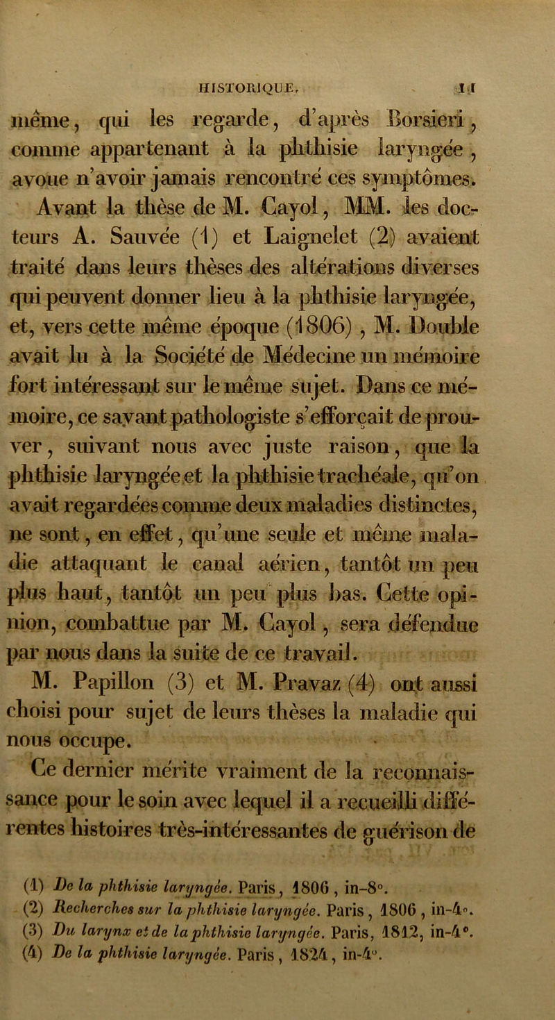 même, qui les regarde, d’après Borsieri , comme appartenant à la phthisie laryngée , avoue n’avoir jamais rencontré ces symptômes. Avant la thèse de M. Cayol, MM. les doc- teurs A. Sauvée (1) et Laignelet (2) avaient traité dans leurs thèses des altérations diverses qui peuvent donner lieu à la phthisie laryngée, et, vers cette même époque (1806) , M. Double avait lu à la Société de Médecine un mémoire fort intéressant sur le même sujet. Dans ce mé- moire, ce savant pathologiste s’efforçait de prou- ver , suivant nous avec juste raison, que la phthisie laryngée et la phthisie trachéale, qu’on avait regardées connue deux maladies distinctes, ne sont, en effet, qu’une seule et même mala- die attaquant le canal aérien, tantôt un peu plus haut, tantôt un peu plus bas. Cette opi- nion, combattue par M. Cayol, sera défendue par nous dans la suite de ce travail. M. Papillon (3) et M. Pravaz (4) ont aussi choisi pour sujet de leurs thèses la maladie qui nous occupe. Ce dernier mérite vraiment de la reconnais- sance pour le soin avec lequel il a recueilli diffé- rentes histoires très-intéressantes de guérison de (1) De la phthisie laryngée. Paris, 1806 , in-8°. (2) Recherches sur la phthisie laryngée. Paris, 1806, in-4°. (3) Du larynx et de la phthisie laryngée. Paris, 1812, iïl-4°. (4) De la phthisie laryngée. Paris , 1824, in-4°.