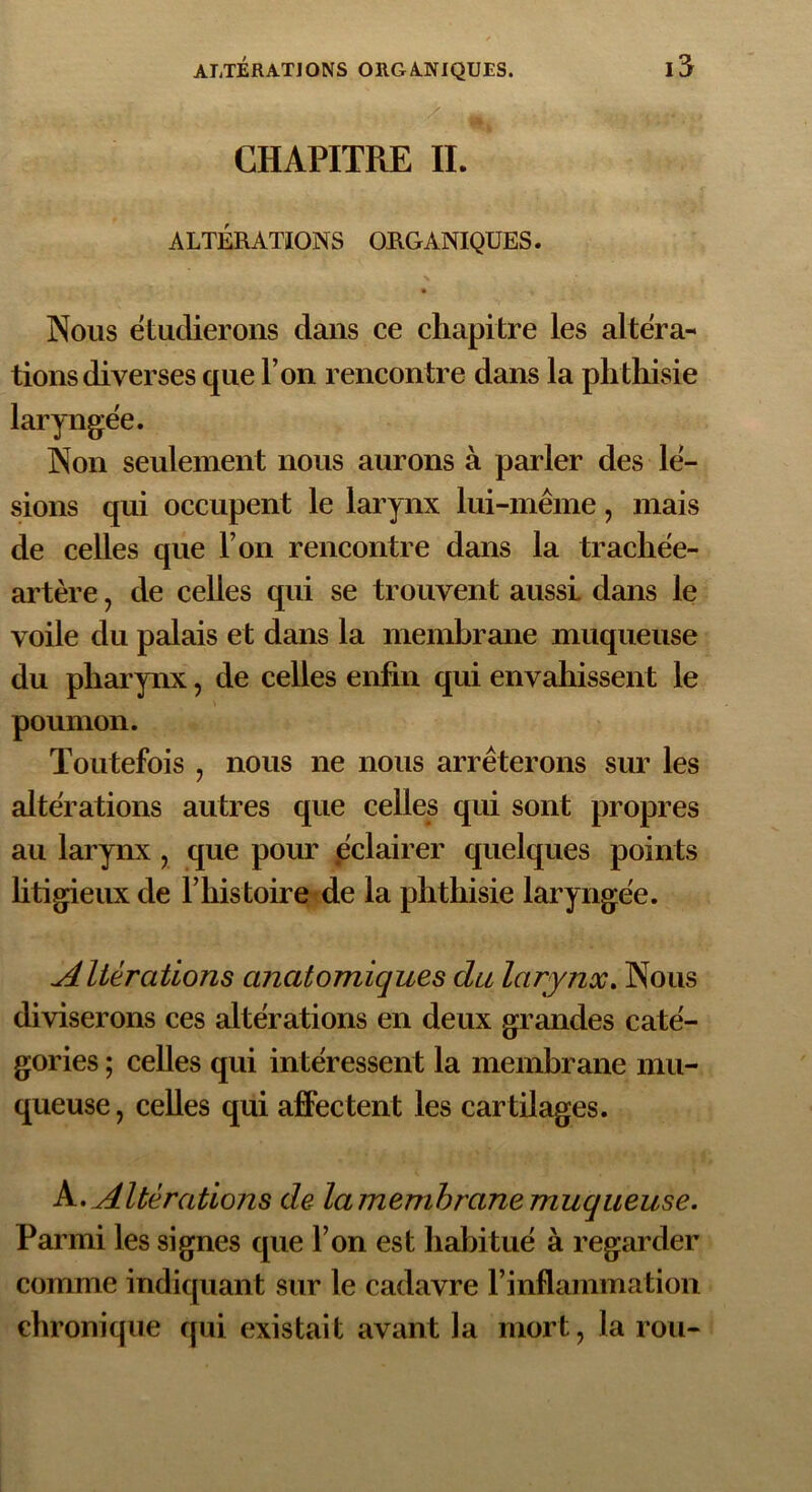 CHAPITRE IL ALTÉRATIONS ORGANIQUES. Nous étudierons dans ce chapitre les altera- tions diverses que l’on rencontre dans la phthisie laryngée. Non seulement nous aurons à parler des lé- sions qui occupent le larynx lui-même, mais de celles que l’on rencontre dans la trachée- artère , de celles qui se trouvent aussi, dans le voile du palais et dans la membrane muqueuse du pharynx, de celles enfin qui envahissent le poumon. Toutefois , nous ne nous arrêterons sur les altérations autres que celles qui sont propres au larynx , que pour éclairer quelques points litigieux de l’histoire de la phthisie laryngée. Altérations anatomiques du larynx. Nous diviserons ces altérations en deux grandes caté- gories ; celles qui intéressent la membrane mu- queuse , celles qui affectent les cartilages. A. Altérations de la membrane muqueuse. Parmi les signes que l’on est habitué à regarder comme indiquant sur le cadavre l’inflammation chronique qui existait avant la mort, la rou-