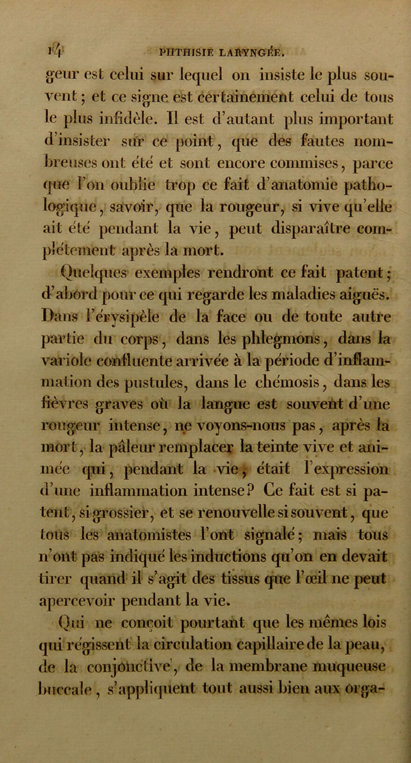 geur est celui sur lequel on insiste le plus sou- vent ; et ce signe est certainement celui de tous le plus infidèle. Il est d’autant plus important d’insister sur ce point, que des fautes nom- breuses ont ëtë et sont encore commises, parce que l’on oublie trop ce fait d’anatomie patho- logique , savoir, que la rougeur, si vive qu elle ait ëtë pendant la vie, peut disparaître com- plëtement après la mort. Quelques exemples rendront ce fait patent ; d’abord pour ce qui regarde les maladies aiguës. Dans F érysipèle de la face ou de toute autre partie du corps, dans les phlegmons, dans la variole confluente arrivée à la période d’inflam- mation des pustules, dans le chémosis, dans les fièvres graves où la langue est souvent d’une rougeur intense, ne voyons-nous pas, après la mort, la pâleur remplacer la teinte vive et ani- mée qui, pendant la vie, était l’expression d’une inflammation intense? Ce fait est si pa- tent, si grossier, et se renouvelle si souvent, que tous les anatomistes l’ont signalé; mais tous n’ont pas indiqué les inductions qu’on en devait tirer quand il s’agit des tissus que l’œil ne peut apercevoir pendant la vie. Qui ne conçoit pourtant que les mêmes lois qui régissent la circulation capillaire de la peau, de la conjonctive, de la membrane muqueuse buccale , s’appliquent tout aussi bien aux Olga-