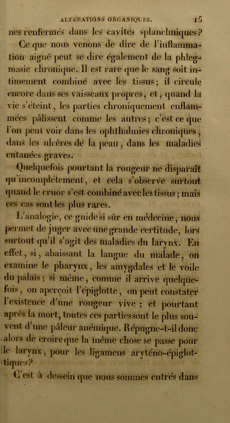 nés renfermés dans les cavités splanchniques ? Ce que nous venons de dire de l’inflainma- tion aiguë peut se dire également de la phleg- masie chronique. Il est rare que le sang soit in- timement combiné avec les tissus; il circule encore dans ses vaisseaux propres , et ,- quand la vie s’éteint, les parties chroniquement enflam- mées pâlissent connue les autres ; c’est ce que l’on peut voir dans les ophthalmies chroniques, dans les ulcères de la peau, dans les maladies cutanées graves. Quelquefois pourtant la rougeur ne disparaît qu incomplètement, et cela s’observe surtout quand le cruor s’est combiné avec les tissus ; mais ces cas sont les plus rares. L’analogie, ce guide si sur en médecine, nous permet déjuger avec une grande certitude, lorS surtout qu’il s’agit des maladies du larynx. En effet, si, abaissant la langue du malade, on examine le pharynx, les amygdales et le voile du palais ; si meme, comme il arrive quelque- fois , on aperçoit l’épiglotte, on peut constater l’existence d’une rougeur vive ; et pourtant après la mort, toutes ces parties sont le plus sou- vent d’une pâleur anémique. Rép ugne-t-il donc alors de croire que la même chose se passe pour le larynx, pour les ligamens aryténo-épiglot- i tiques? L est â dessein que nous sommes entrés dans