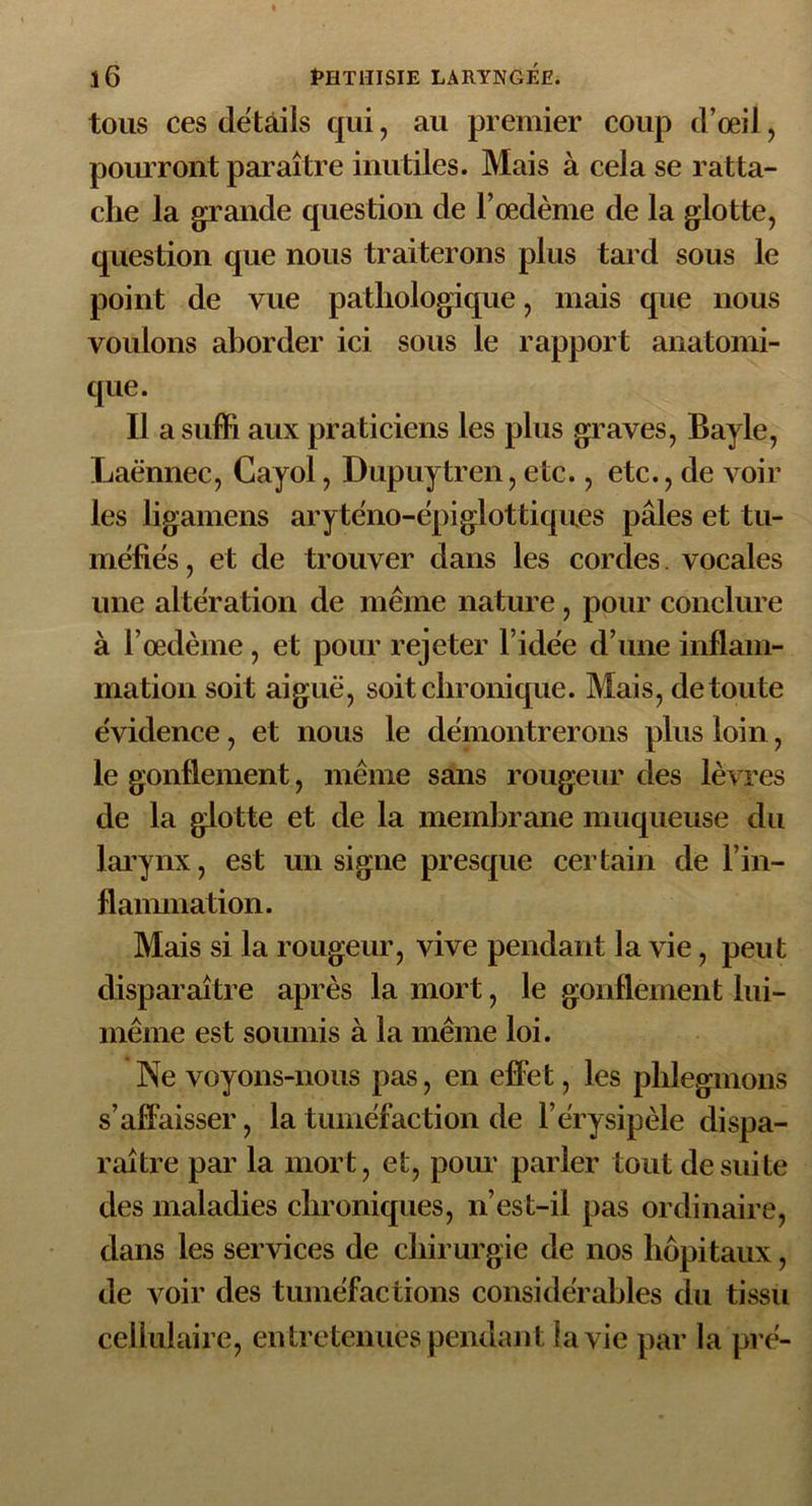 tous ces details qui, au premier coup d’œil, pourront paraître inutiles. Mais à cela se ratta- che la grande question de l’œdème de la glotte, question que nous traiterons plus tard sous le point de vue pathologique, mais que nous voulons aborder ici sous le rapport anatomi- que. Il a suffi aux praticiens les plus graves, Bayle, Laënnec, Cayol, Dupuytren, etc., etc., de voir les ligaments aryténo-épiglottiques pâles et tu- méfiés , et de trouver dans les cordes. vocales une alteration de même nature , pour conclure à l’œdème, et pour rejeter l’idëe d’une inflam- mation soit aiguë, soit chronique. Mais, de toute évidence, et nous le démontrerons plus loin, le gonflement, même sans rougeur des lèvres de la glotte et de la membrane muqueuse du larynx, est un signe presque certain die l’in- flammation. Mais si la rougeur, vive pendant la vie, peut disparaître après la mort, le gonflement lui- même est soumis à la même loi. Ne voyons-nous pas, en effet, les phlegmons s’affaisser, la tuméfaction de l’érysipèle dispa- raître par la mort, et, pour parler tout de suite des maladies chroniques, n’est-il pas ordinaire, dans les services de chirurgie de nos hôpitaux, de voir des tuméfactions considérables du tissu cellulaire, en tretenues pendant la vie par la pré-