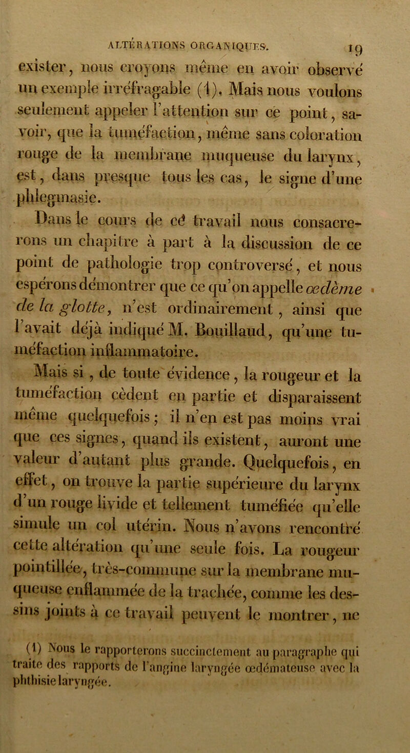 exister, nous croyons même en avoir observé un exemple irréfragable (1). Mais nous voulons seulement appeler F attention sur ce point, sa- voir, que la tuméfaction, même sans coloration rouge de la membrane muqueuse du larynx, est, dans presque tous les cas, le signe d une phiegmasie. Dans le cours de cé travail nous consacre- rons un chapitre à part à la discussion de ce point de pathologie trop controversé, et nous espérons démontrer que ce qu’on appelle œdème de la glotte, n’est ordinairement , ainsi que 1 avait déjà indiqué M. Bouillaud, qu’une tu- méfaction inflammatoire. Mais si, de toute évidence , la rougeur et la tuméfaction cèdent en partie et disparaissent même quelquefois ; il n’en est pas moins vrai que ces signes, quand ils existent, auront une valeur d autant plus grande. Quelquefois, en effet, on trouve la partie supérieure du larynx d’un rouge livide et tellement tuméfiée quelle simule un col utérin. Nous n’avons rencontré cette alteration qu une seule fois. La rougeur pointillée, très-commune sur la membrane mu- queuse enflammée de la trachée, comme les des- sins joints à ce travail peuvent le montrer, ne (1) jNous le rapporterons succinctement au paragraphe qui traite des rapports de l’angine laryngée œdémateuse avec la phthisie laryngée.