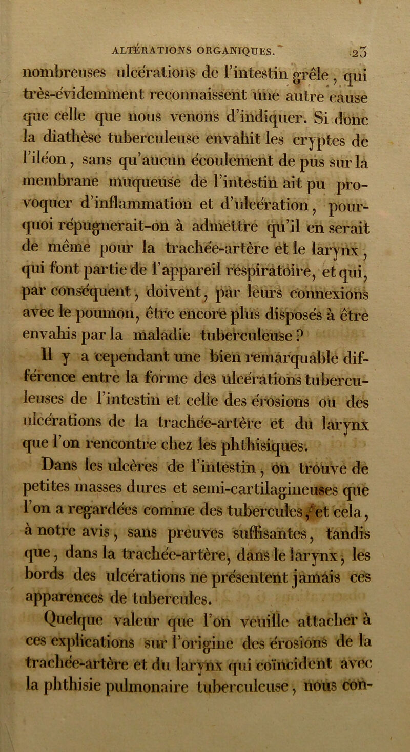 nombreuses ulcérations de l’intestin grêle , qui très-évidemment reconnaissent une autre cause que celle que nous venons d’indiquer. Si donc la diathèse tuberculeuse envahit les cryptes de l’ilêon, sans qu’aucun écoulement de pus sur la membrane muqueuse de l’intestin ait pu pro- voquer d inflanunation et d’ulcération , pour- quoi répugnerait-on à admettre qu’il en serait de même pour la trachée-artère et le larynx , qui font partie de l’appareil respiratoire, et qui, par conséquent, doivent, par leurs connexions avec le poumon, être encore plus disposés à être envahis par la maladie tuberculeuse ? Il y a cependant une bien remarquable dif- férence entre la forme des ulcérations tubercu- leuses de l’intestin et celle des érosions ou des ulcérations de la trachée-artère et du larynx que l’on rencontre chez les phthisiques. Dans les ulcères de l’intestin, ôn trouve de petites masses dures et semi-cartilagineuses que l’on a regardées comme des tubercules /et cela, à notre avis, sans preuves suffisantes, tandis que, dans la trachée-artère, dans le larynx, les bords des ulcérations ne présentent jamais ces apparences de tubercules. Quelque valeur que l’on veuille attacher à ces explications sur l’origine des érosions de la trachée-artère et du larynx qui coïncident avec la phthisie pulmonaire tuberculeuse, nous cou-