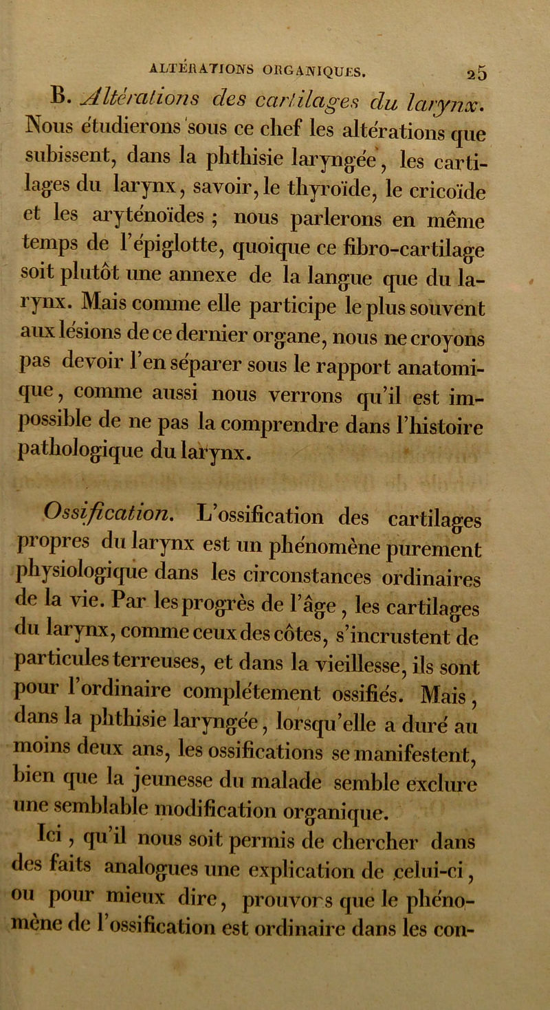 • éditez allons des cartilages du larynx • Nous étudierons sous ce chef les altérations que subissent, dans la phthisie laryngée, les carti- lages du larynx, savoir,le thyroïde, le cricoïde et les aryténoïdes ; nous parlerons en même temps de 1 epiglotte, quoique ce fibro-cartilage soit plutôt une annexe de la langue que du la- rynx. Mais comme elle participe le plus souvent aux lésions de ce dernier organe, nous ne croyons pas devoir l’en séparer sous le rapport anatomi- que , comme aussi nous verrons qu’il est im- possible de ne pas la comprendre dans l’histoire pathologique du larynx. Ossification. L ossification des cartilages propres du larynx est un phénomène purement physiologique dans les circonstances ordinaires de la vie. Par les progrès de l’âge, les cartilages du larynx, comme ceux des côtes, s’incrustent de particules terreuses, et dans la vieillesse, ils sont pour l’ordinaire complètement ossifiés. Mais, dans la phthisie laryngée, lorsqu’elle a duré au moins deux ans, les ossifications se manifestent, bien que la jeunesse du malade semble exclure une semblable modification organique. Ici, qu il nous soit permis de chercher dans des faits analogues une explication de celui-ci, ou pour mieux dire, prouvors que le phéno- mène de 1 ossification est ordinaire dans les cou-