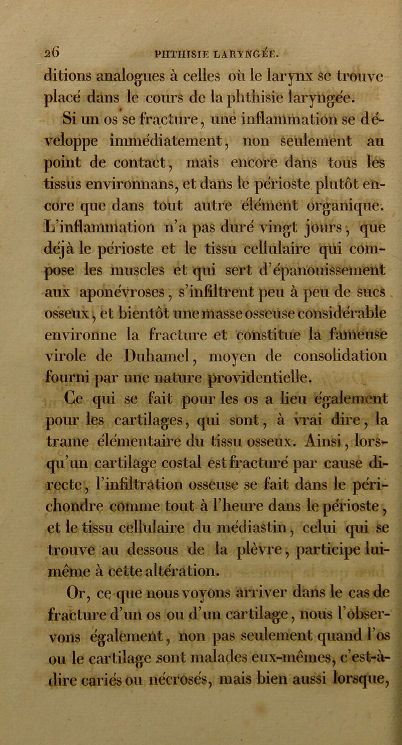 ditions analogues à celles où le larynx se trouve placé dans le cours de la phthisie laryngée. Si un os se fracture, une inflammation se dé- veloppe immédiatement, non seulement au point de contact, mais encore dans tous les tissus environnons, et dans le périoste plutôt en- core que dans tout autre élément organique. L’inflammation n’a pas duré vingt jours , que déjà le périoste et le tissu cellulaire qui com- pose les muscles et qui sert d’épanouissement aux aponévroses, s’infiltrent peu à peu de sucs osseux, et bientôt une masse osseuse considérable environne la fracture et constitue la fameuse virole de Duhamel, moyen de consolidation fourni par une nature providentielle. Ce qui se fait pour les os a lieu également pour les cartilages, qui sont, à vrai dire, la trame élémentaire du tissu osseux. Ainsi, lors- qu’un car tilage costal est fracturé par cause di- recte , l’infiltration osseuse se fait dans le pe'ri- chondre comme tout à l’heure dans le périoste, et le tissu cellulaire dumédiastin, celui qui se trouve au dessous de la plèvre, participe lui- même à cette altération. Or, ce que nous voyons arriver dans le cas de fracture d’un os ou d’un car tilage, nous l’obser- vons également, non pas seulement quand l’os ou le cartilage sont malades eux-mêmes, c’est-à- dire cariés ou nécrosés, mais bien aussi lorsque,