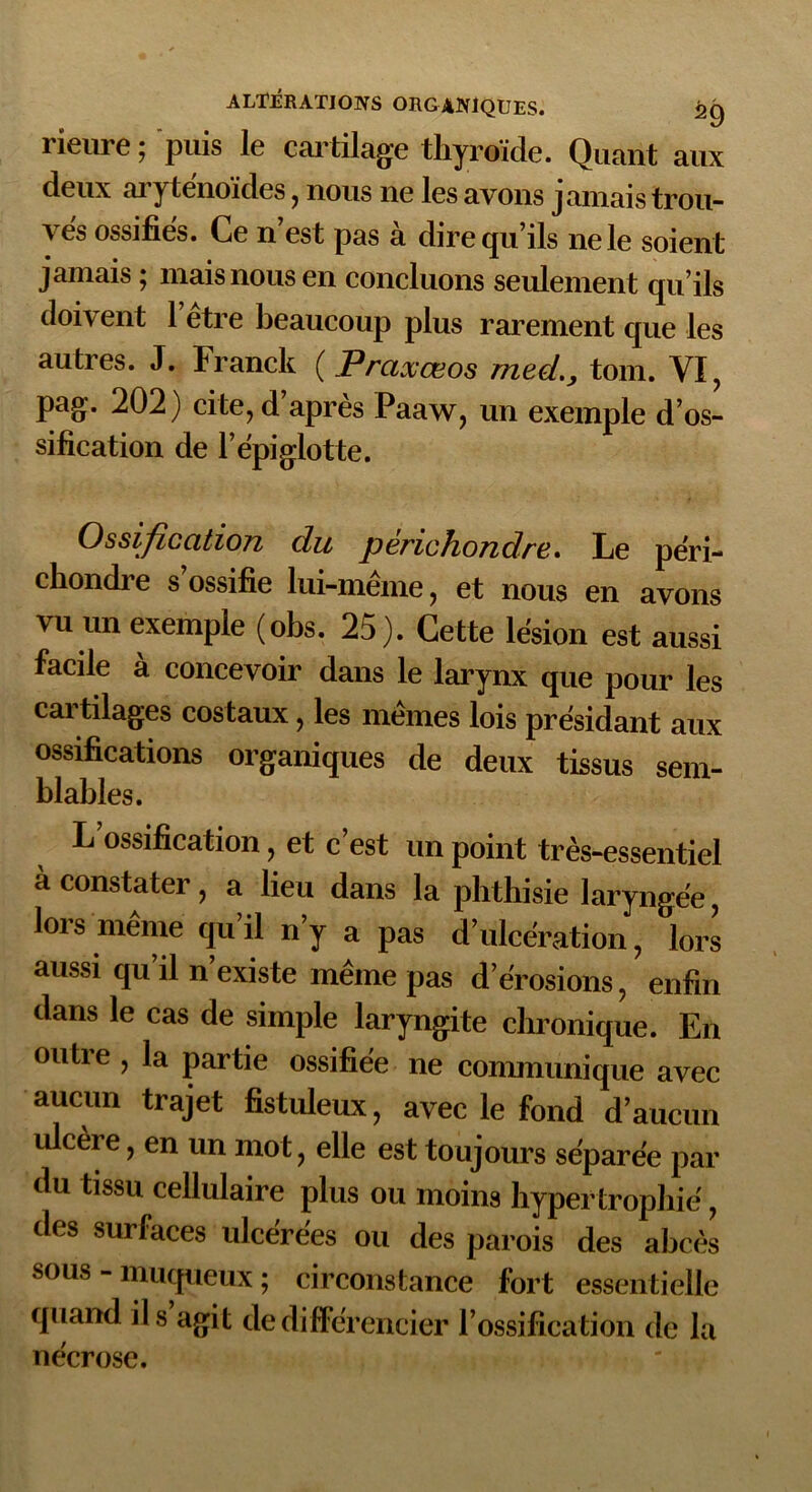 rieure ; puis le cartilage thyroïde. Quant aux deux oiytenoïdes, nous ne lesavons jamaistrou- \ es ossifies. Ce n est pas a dire q 11 ils ne le soient jamais ; mais nous en concluons seulement qu’ils doivent l’être beaucoup plus rarement que les autres. J. Franck ( Praxœos med., tom. VI, pag. 202) cite, d’après Paaw, un exemple d’os- sification de l’épiglotte. Ossification du périchondre. Le péri- chondre s ossifie lui-même, et nous en avons vu un exemple (obs. 25). Cette lésion est aussi facile à concevoir dans le larynx que pour les cartilages costaux, les mêmes lois présidant aux ossifications organiques de deux tissus sem- blables. L’ossification, et c’est un point très-essentiel à constater, a lieu dans la phthisie laryngée, lors même qu’il n’y a pas d’ulcération, lors aussi qu’il n’existe même pas d’érosions, enfin dans le cas de simple laryngite chronique. En outre , la partie ossifiée ne communique avec aucun trajet fistuleux, avec le fond d’aucun ulcère, en un mot, elle est toujours séparée par du tissu cellulaire plus ou moins hypertrophié, des surfaces ulcérées ou des parois des abcès sous - muqueux ; circonstance fort essentielle quand ils agit de différencier l’ossification de la nécrose.