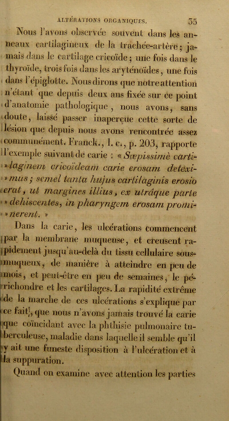 Nous Y ayons observée souvent dans les an- neaux cartilagineux de la trachée-artère; ja- mais dans le cartilage cricoïde ; une fois dans le thyroïde, trois lois dans les aryténoïdes, une fois dans 1 épiglotte. Nous dirons cpie notre attention n étant que depuis deux ans fixée sur ce point d’anatomie pathologique , nous avons, sans doute, laissé passer inaperçue cette sorte de lésion que depuis nous avons rencontrée assez (communément, I raiick., 1. c*, p. 203, rapporte 1 exemple suivant de carie : « Sæpïssimè cartl- » iciginem cricoideam carie erosain detexi- » mus y semel tanta hujus carti/aginis erosio terat, ut margines illius, ex utrâque parte » déhiscentes, in pharyngem erosam pro/ni- » lièrent. » Dans la carie, les ulcérations commencent ipar la membrane muqueuse, et creusent ra- pidement jusqu’au-delà du tissu cellulair e sous- imuqueux, de maniéré à atteindre en peu de unois, et peut-être en peu de semaines, le pé- vrichondre et les cartilages. La rapidité extrême 1 de la marche de ces ulcérations s’explique par i ce fait], que nous n’avons jamais trouvé la carie que coïncidant avec la phthisie pulmonaire tu- berculeuse, maladie dans laquelle il semble qu’il 'y ait une funeste disposition à F ulcération et à •la suppuration. Quand on examine avec attention les parties