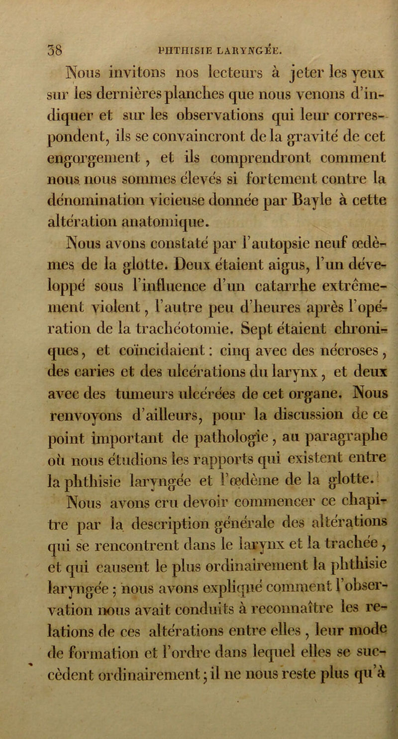 Nous invitons nos lecteurs à jeter les yeux sur les dernières planches que nous venons d’in- diquer et sur les observations qui leur corres- pondent, ils se convaincront delà gravité de cet engorgement , et ils comprendront comment nous nous sommes élevés si fortement contre la dénomination vicieuse donnée par Bayle à cette altération anatomique. Nous avons constaté par l’autopsie neuf œdè- mes de la glotte. Deux étaient aigus, l’un déve- loppé sous l’influence d’un catarrhe extrême- ment violent, l’autre peu d’heures après l’opé- ration de la trachéotomie. Sept étaient chroni- ques , et coïncidaient : cinq avec des nécroses , des caries et des ulcérations du larynx , et deux avec des tumeurs ulcérées de cet organe. Nous renvoyons d’ailleurs, pour la discussion de ce point important de pathologie , au paragraphe où nous étudions les rapports qui existent entre la phthisie laryngée et l’œdème de la glotte. Nous avons cru devoir commencer ce chapi- tre par la description générale des altérations qui se rencontrent dans le larynx et la trachée , et qui causent le plus ordinairement la phthisie laryngée ; nous avons expliqué comment 1 obser- vation nous avait conduits à reconnaître les re- lations de ces altérations entre elles , leur mode de formation et l’ordre dans lequel elles se suc- cèdent ordinairement-il ne nous reste plus qu’à