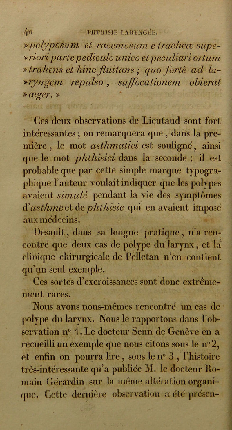 » polyposum et racemosum e iraclièœ sape- » vio ri parle pediculo unico et peculiari ortum » trahens et hinc Jluitans ; quo forte ad la- »ryngem repulso, suffocationem obierat »œger. » Ces deux observations de Lieutaud sont fort intéressantes ; on remarquera que , dans la pre- mière , le mot asthmatici est souligné, ainsi que le mot phthisici dans la seconde : il est probable que par cette simple marque typogra- phique l’auteur voulait indiquer que les polypes avaient simulé pendant la vie des symptômes d\istkme et de phthisie qui en avaient iinposé aux médecins. Desault, dans sa longue pratique , n’a ren- contré que deux cas de polype du larynx, et la clinique chirurgicale de Pelle tan n’en contient qu’un seul exemple. Ces sortes d’excroissances sont donc extrême- ment rares. Nous avons nous-mêmes rencontré un cas de polype du larynx. Nous le rapportons dans l’ob- servation n° 1. Le docteur Senn de Genève en a recueilli un exemple que nous citons sous le n°2, et enfin on pourra lire, sous le n° 3 , l’histoire très-intéressante qu’a publiée M. le docteur Ro- main Géràrdin sur la même altération organi- que. Cette dernière observation a été préscn-