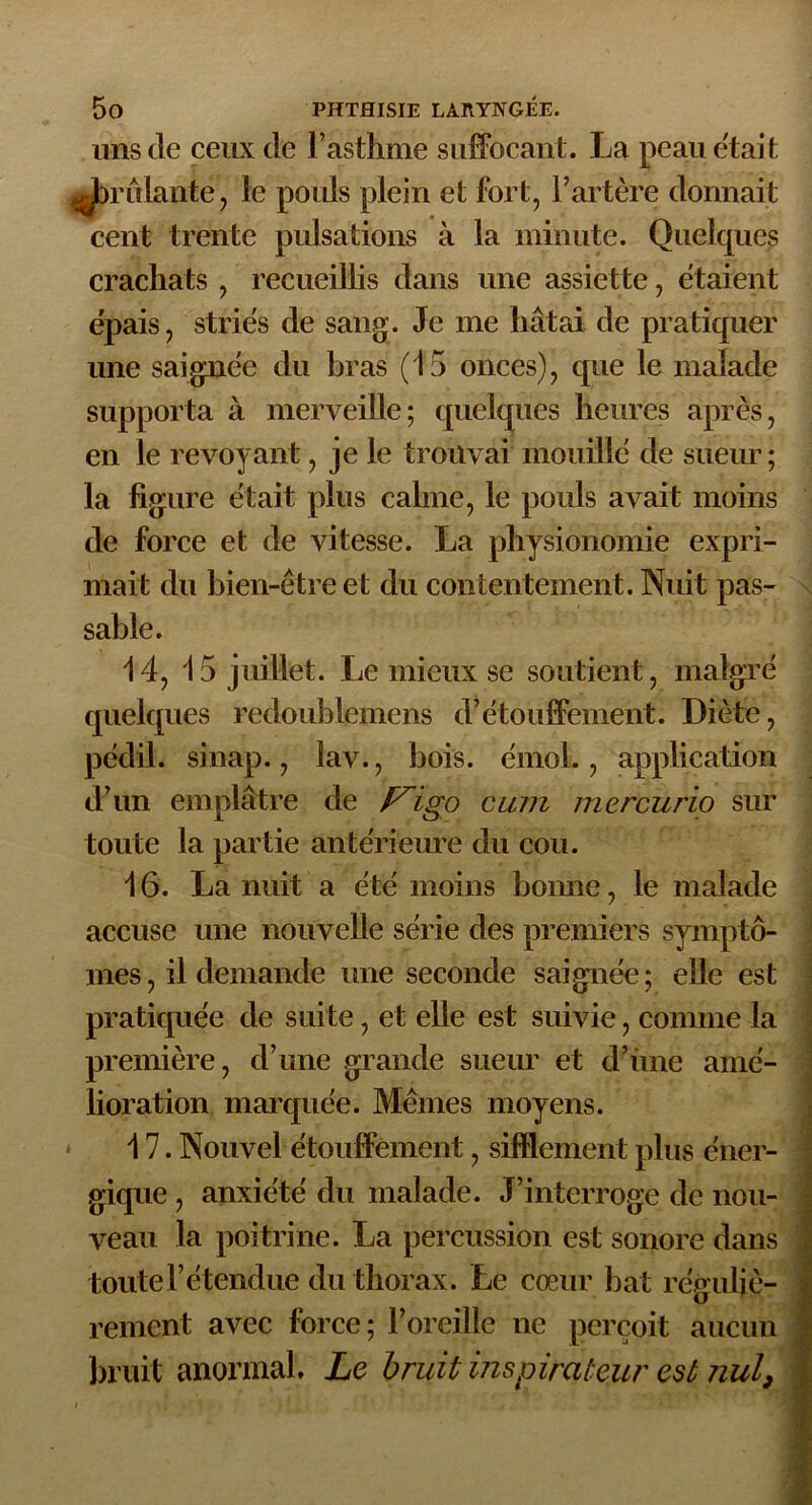 uns de ceux de l’asthme suffocant. La peau était Jb’rûlante, le pouls plein et fort, l’artère donnait cent trente pulsations à la minute. Quelques crachats , recueillis dans une assiette, étaient épais, striés de sang. Je me hâtai de pratiquer une saignée du bras (15 onces), que le malade supporta à merveille; quelques heures après, en le revoyant, je le trouvai mouillé de sueur; la figure était plus calme, le pouls avait moins de force et de vitesse. La physionomie expri- mait du bien-être et du contentement. Nuit pas- sable. 14, 15 juillet. Le mieux se soutient, malgré quelques redoublemens d’étouffement. Diète, pédil. sinap., lav., bois, émoi., application d’un emplâtre de F'igo cum mercurio sur toute la partie antérieure du cou. 16. La nuit a été moins bonne, le malade accuse une nouvelle série des premiers symptô- mes , il demande une seconde saignée ; elle est pratiquée de suite, et elle est suivie, comme la première, d’une grande sueur et d’iine amé- lioration marquée. Mêmes moyens. 17. Nouvel étouffement, sifflement plus éner- gique , anxiété du malade. J’interroge de nou- veau la poitrine. La percussion est sonore dans toute l’étendue du thorax. Le cœur bat réguliè- rement avec lorce; l’oreille ne perçoit aucun bruit anormal. Le bruit inspirateur est nul9