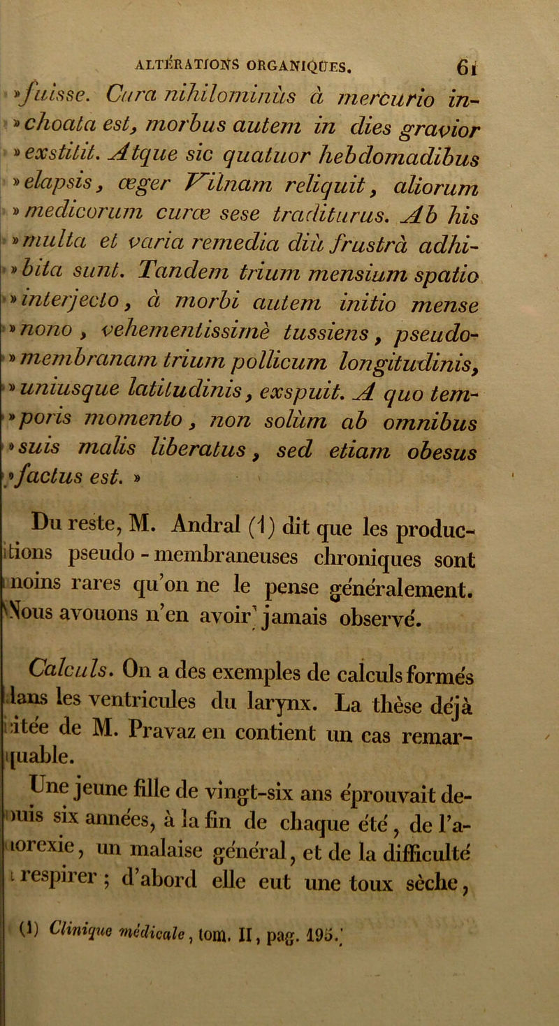 'fuisse. Cura nihilominùs à mercurio in- » clioala est, morbus autem in clies gravior »exstitit. Atque sic quatuor hebdomadibus » elapsis y œger Vilnam reliquit, aliorum » meclicorum curœ sese traditurus. Ab his » multa et varia remedia cliii frustra adhi- ' bita surit. Tandem trium mensium spatio 'interjeclo, à morbi autem initio mense » nono y vehementissirnè tussiens, pseudo- » membranam trium pollicum longitudinis, ' uniusque latitudinis, exspuit. A cjuo tem- *poris momento y non solùm ab omnibus •> suis malis liberatus 9 sed etiam obesus factus est. » Du reste, M. Andrai (1) dit que les produc- tions pseudo - membraneuses chroniques sont i noms rares qu on ne le pense généralement. Wous avouons n’en avoir jamais observe'. Calculs. On a des exemples de calculs formés ians les ventricules du larynx. La thèse déjà i,itee de M. Pravaz en contient un cas remar- quable. Une jeune fille de vingt-six ans éprouvait de- mis six années, à la fin de chaque été, del’a- lorexie, un malaise général, et de la difficulté i respirer ; d’abord elle eut une toux sèche,