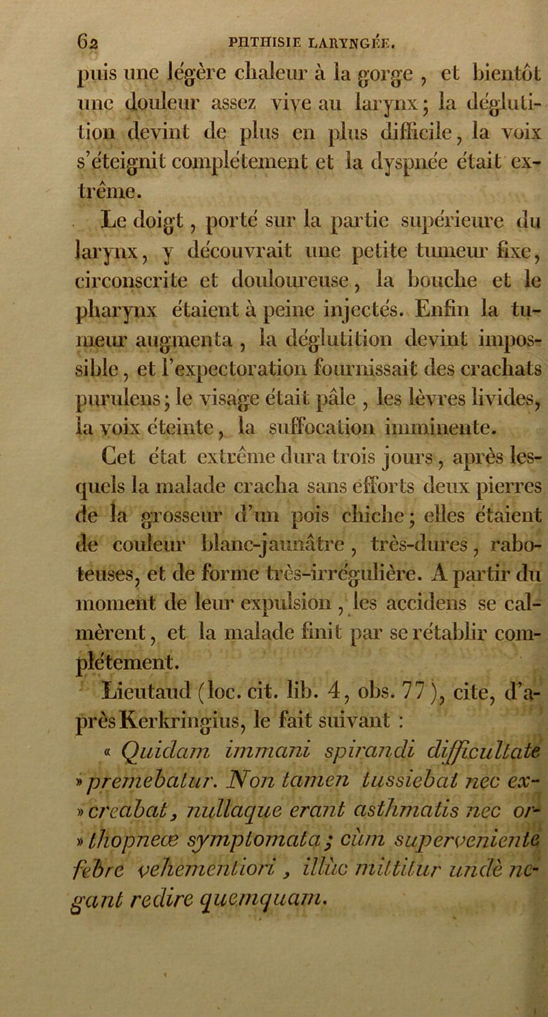 puis une légère chaleur à la gorge , et bientôt une douleur assez vive au larynx ; la dégluti- tion devint de plus en plus difficile, la voix s’éteignit complètement et la dyspnée était ex- trême. Le doigt, porté sur la partie supérieure du larynx, y découvrait une petite tumeur fixe, circonscrite et douloureuse, la bouche et le pharynx étaient à peine injectés. Enfin la tu- meur augmenta , la déglutition devint impos- sible , et l’expectoration fournissait des crachats purulens ; le visage était pâle , les lèvres livides, la voix éteinte, la suffocation imminente. Cet état extrême dura trois jours , après les- quels la malade cracha sans efforts deux pierres de la grosseur d’un pois chiche; elles étaient de couleur blanc-jaunâtre , très-dures, rabo- teuses, et de forme très-irrégulière. A partir du moment de leur expulsion , les accidens se cal- mèrent , et la malade finit par se rétablir com- plètement. Lieutaud (loc. cit. lib. 4, obs. 77 ), cite, d’a- près Kerkringius, le fait suivant : « Quidam immani spirandi difficultate » premebatur. Non tamen tussiebai nec ex- » creabat, nullaciue erant asthmatis nec or- » thopneæ symplomatq ; cum superomicnte febre velïemenÜori , illùc mittilur undè 11c- gant redire quemqiiam. 1