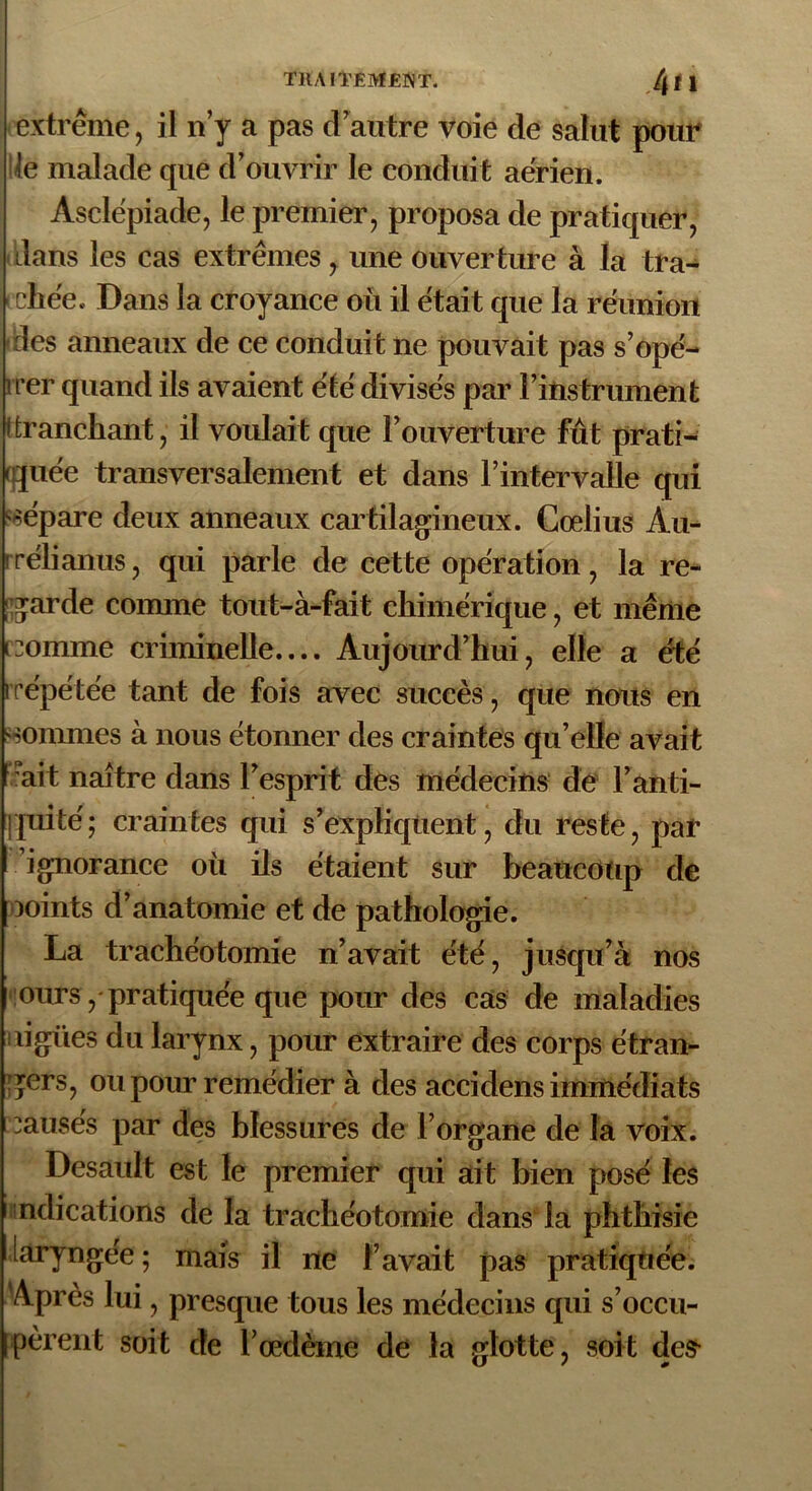 extrême, il n’y a pas d’autre voie de salut pour le malade que d’ouvrir le conduit aerien. Asclépiade, le premier, proposa de pratiquer, dans les cas extrêmes, une ouverture à la tra- chée. Dans la croyance où il était que la réunion des anneaux de ce conduit ne pouvait pas s’opé- •rer quand ils avaient été divisés par l’instrument i tranchant, il voulait que l’ouverture fût prati- quée transversalement et dans l’intervalle qui répare deux anneaux cartilagineux. Cœlius Àu- rélianus, qui parle de cette opération, la re- garde comme tout-à-fait chimérique, et même comme criminelle.... Aujourd’hui, elle a été irépétée tant de fois avec succès , que nous en sommes à nous étonner des craintes qu’elle avait ait naître dans l’esprit des médecins de l’anti- quité; craintes qui s’expliquent, du reste, par ignorance où ils étaient sur beaucoup de ooints d’anatomie et de pathologie. La trachéotomie n’avait été, jusqu’à nos ours, pratiquée que pour des cas de maladies lignes du larynx, pour extraire des corps étran- gers, ou pour remédier à des accidens immédiats causes par des blessures de l’organe de la voix. Desault est le premier qui ait bien posé les nclications de la trachéotomie dans la phthisie laryngée; mais il ne l’avait pas pratiquée. Après lui, presque tous les médecins qui s’occu- pèrent soit de l’œdème de la glotte, soit des