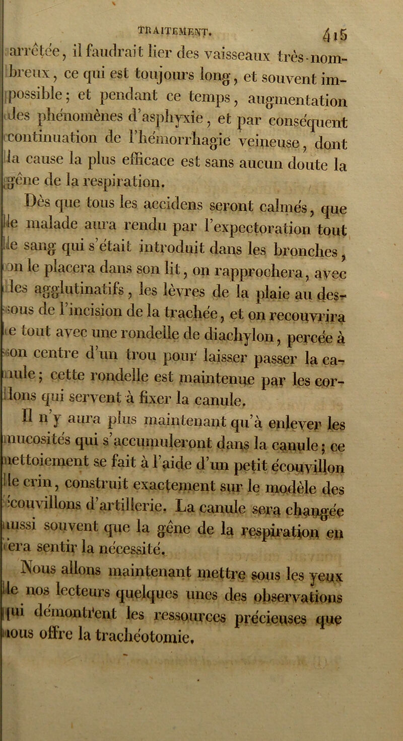 arrêtée, il faudrait lier des vaisseaux très-nom- bieux, ce qui est toujours long , et souvent im- ! Possible; et pendant ce temps, augmentation des phénomènes d asphyxie, et par conséquent continuation de 1 hémorrhagie veineuse, dont la cause la plus efficace est sans aucun doute la ‘gène de la respiration. Dès que tous les accidens seront calmés, que lie malade aura rendu par l’expectoration tout lie sang qui s était introduit dans les bronches, 3ii le placera dans son lit, on rapprochera, avec les agglutinatifs , les lèvres de la plaie au des- sous de l’incision de la trachée, et on recouvrira >e tout avec une rondelle de diachylon, percée à on centre d un trou pour laisser passer laca- mle ; cette rondelle est maintenue par les cor- dons qui servent à fixer la canule. Il n y aura plus maintenant qu’à enlever les mucosités qui s’accumuleront dans la canule; ce nettoiement se fait à l’aide d’un petit écouvillon de crin, construit exactement sur le modèle des îcouvillons d’artillerie. La canule sera changée aussi souvent que la gène de la respiration en *‘era sentir la nécessité. Nous allons maintenant mettre sous les yeux de nos lecteurs quelques unes des observations |[ui démontrent les ressources précieuses que ious offre la trachéotomie.