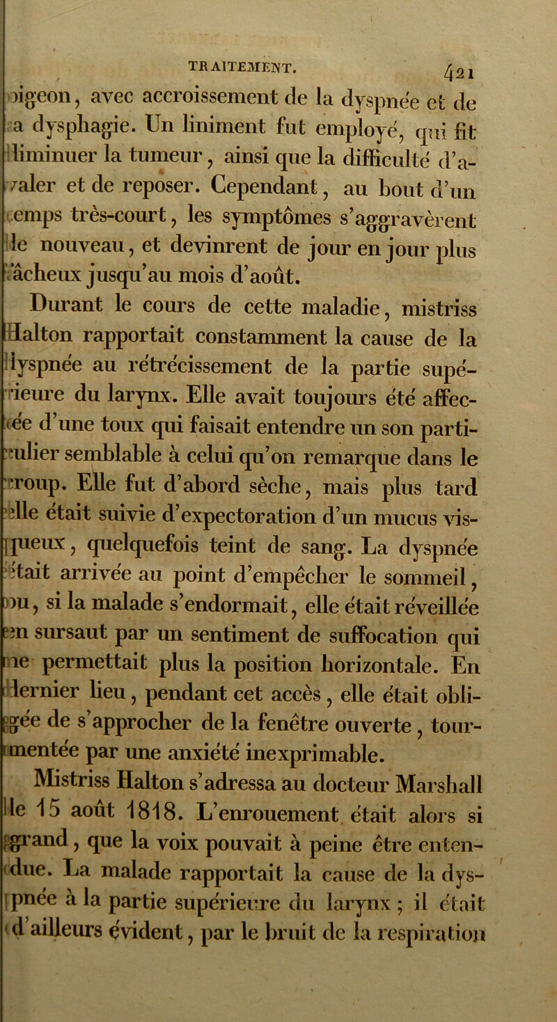 )igeon, avec accroissement de la dyspnée et de a dysphagie. Un Uniment fut employé, qui fit diminuer la tumeur, ainsi que la difficulté d’a- valer et de reposer. Cependant, au bout d’un temps très-court, les symptômes s’aggravèrent le nouveau, et devinrent de jour en jour plus iâcheux jusqu’au mois d’août. Durant le cours de cette maladie, mistriss lïalton rapportait constanmient la cause de la dyspnée au rétrécissement de la partie supé- rieure du larynx. Elle avait toujours été affec- tée d’une toux qui faisait entendre un son parti- culier semblable à celui qu’on remarque dans le :iroup. Elle fut d’abord sèche, mais plus tard ?elle était suivie d’expectoration d’un mucus vis- queux, quelquefois teint de sang. La dyspnée tait arrivée au point d’empêcher le sommeil, >u, si la malade s’endormait, elle était réveillée prn sursaut par un sentiment de suffocation qui le permettait plus la position horizontale. En dernier lieu, pendant cet accès, elle était obli- gée de s’approcher de la fenêtre ouverte , tour- mentée par une anxiété inexprimable. Mistriss Halton s’adressa au docteur Marshall lie i3 août 1818. L’enrouement était alors si [grand, que la voix pouvait à peine être enten- due. La malade rapportait la cause de la dys- ipnée à la partie supérieure du larynx ; il était 14 ailleurs évident, par le bruit de la respiration