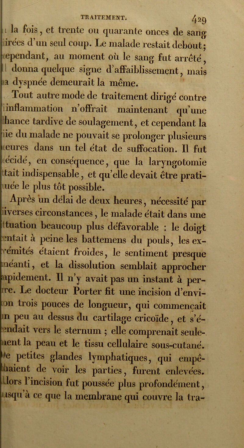 i la fois, et trente ou quarante onces de sang irees d’un seul coup. Le malade restait debout; cependant, au moment où le sang fut arrête < donna quelque signe d ’ affaiblissement, mais a dyspnée demeurait la même. Tout autre mode de traitement dirigé contre inflammation n’offrait maintenant quune ihance tardive de soulagement, et cependant la ie du malade ne pouvait se prolonger plusieurs eures dans un tel état de suffocation. Il fut écidé, en conséquence, que la laryngotomie tait indispensable, et qu’elle devait être prati- mée le plus tôt possible. Après un délai de deux heures, nécessité par iiverses circonstances, le malade était dans une ituation beaucoup plus défavorable : le doigt ïntait a peine les battemens du pouls, les ex- emités étaient froides, le sentiment presque meanti, et la dissolution semblait approcher nipidement. Il n’y avait pas un instant à per- îre. Le docteur Porter fit une incision d’envi- 3n trois pouces de longueur, qui commençait in peu au dessus du cartilage cricoïde, et s’é- mdait vers le sternum ; elle comprenait seule- nent la peau et le tissu cellulaire sous-cutané. »e petites glandes lymphatiques, qui empê- ibaient de voir les parties, furent enlevées, dors 1 incision fut poussée plus profondément, i isqu a ce que la membrane qui couvre la ira-