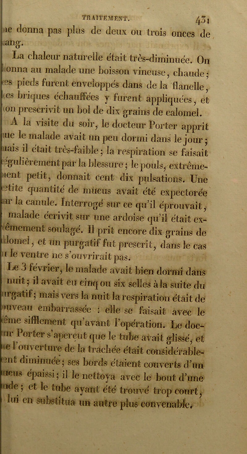 le donna pas plus de deux ou trois onces de ang. La chaleur naturelle était très-diminuée. On ; onna au malade une boisson vineuse, chaude- ss pieds furent enveloppés dans de la flanelle ’ es briques échauffées y furent appliquées, et on prescrivit un bol de dix grains de calomel. A la visite du soir, le docteur Porter apprit me le malade avait un peu dormi dans le jour ; nais il était très-faible; la respiration se faisait igulièrement par la blessure ; le pouls, extrême- ment petit, donnait cent dix pulsations. Une lîtite quantité de mucus avait été expectorée i n- la canule. Interrogé sur ce qu’il éprouvait, malade écrivit sur une ardoise qu’il était ex- êmement soulagé. Il prit encore dix grains de Jomei, et un purgatif fut prescri t , dans le cas II le ventre ne s’ouvrirait pas. Le 3 février, le malade avait bien dormi dans nuit ; il avait eu cinq ou six selles àla suite du III gatif ; mais vers la nuit la respiration était de niveau embarrassée : elle se faisait avec le éme sifflement qu’avant l’opération. Le doc- ,r Porter s’aperçut que le tube avait glissé, et e l'ouverture de la trachée était considérable- nt diminuée ; ses bords étaient couver ts d’un -icus épaissi; il le nettoya avec le bout d’ une ,lce , et le tube ayant été trouve' trop court? lui en substitua un autre plus convenable.